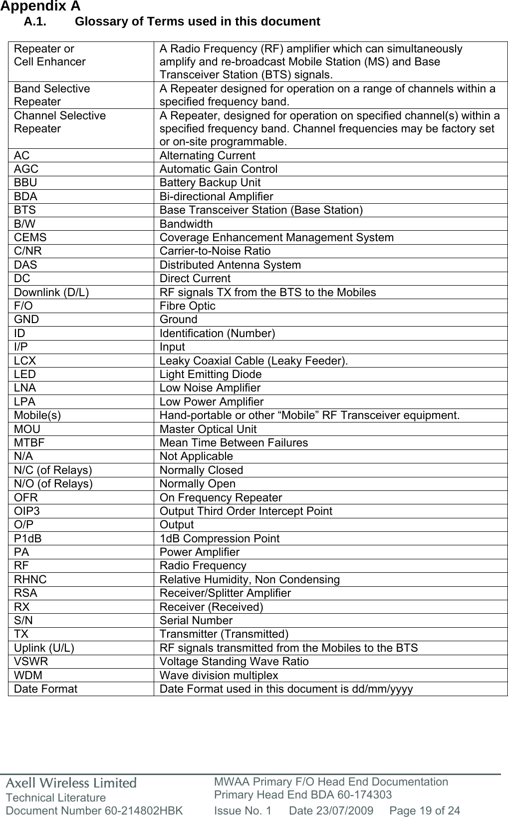 Axell Wireless Limited Technical Literature MWAA Primary F/O Head End Documentation Primary Head End BDA 60-174303 Document Number 60-214802HBK  Issue No. 1  Date 23/07/2009  Page 19 of 24   Appendix A A.1.  Glossary of Terms used in this document  Repeater or Cell Enhancer A Radio Frequency (RF) amplifier which can simultaneously amplify and re-broadcast Mobile Station (MS) and Base Transceiver Station (BTS) signals. Band Selective  Repeater A Repeater designed for operation on a range of channels within a specified frequency band. Channel Selective Repeater A Repeater, designed for operation on specified channel(s) within a specified frequency band. Channel frequencies may be factory set or on-site programmable. AC Alternating Current AGC  Automatic Gain Control BBU  Battery Backup Unit BDA Bi-directional Amplifier BTS  Base Transceiver Station (Base Station) B/W Bandwidth CEMS  Coverage Enhancement Management System C/NR Carrier-to-Noise Ratio DAS Distributed Antenna System DC Direct Current Downlink (D/L)  RF signals TX from the BTS to the Mobiles F/O Fibre Optic GND Ground ID Identification (Number) I/P Input LCX  Leaky Coaxial Cable (Leaky Feeder). LED  Light Emitting Diode LNA  Low Noise Amplifier LPA Low Power Amplifier Mobile(s)  Hand-portable or other “Mobile” RF Transceiver equipment. MOU  Master Optical Unit MTBF  Mean Time Between Failures N/A Not Applicable N/C (of Relays)  Normally Closed N/O (of Relays)  Normally Open OFR  On Frequency Repeater OIP3  Output Third Order Intercept Point O/P Output P1dB  1dB Compression Point PA Power Amplifier RF Radio Frequency RHNC  Relative Humidity, Non Condensing RSA Receiver/Splitter Amplifier RX Receiver (Received) S/N Serial Number TX Transmitter (Transmitted) Uplink (U/L)  RF signals transmitted from the Mobiles to the BTS VSWR  Voltage Standing Wave Ratio WDM  Wave division multiplex Date Format  Date Format used in this document is dd/mm/yyyy    