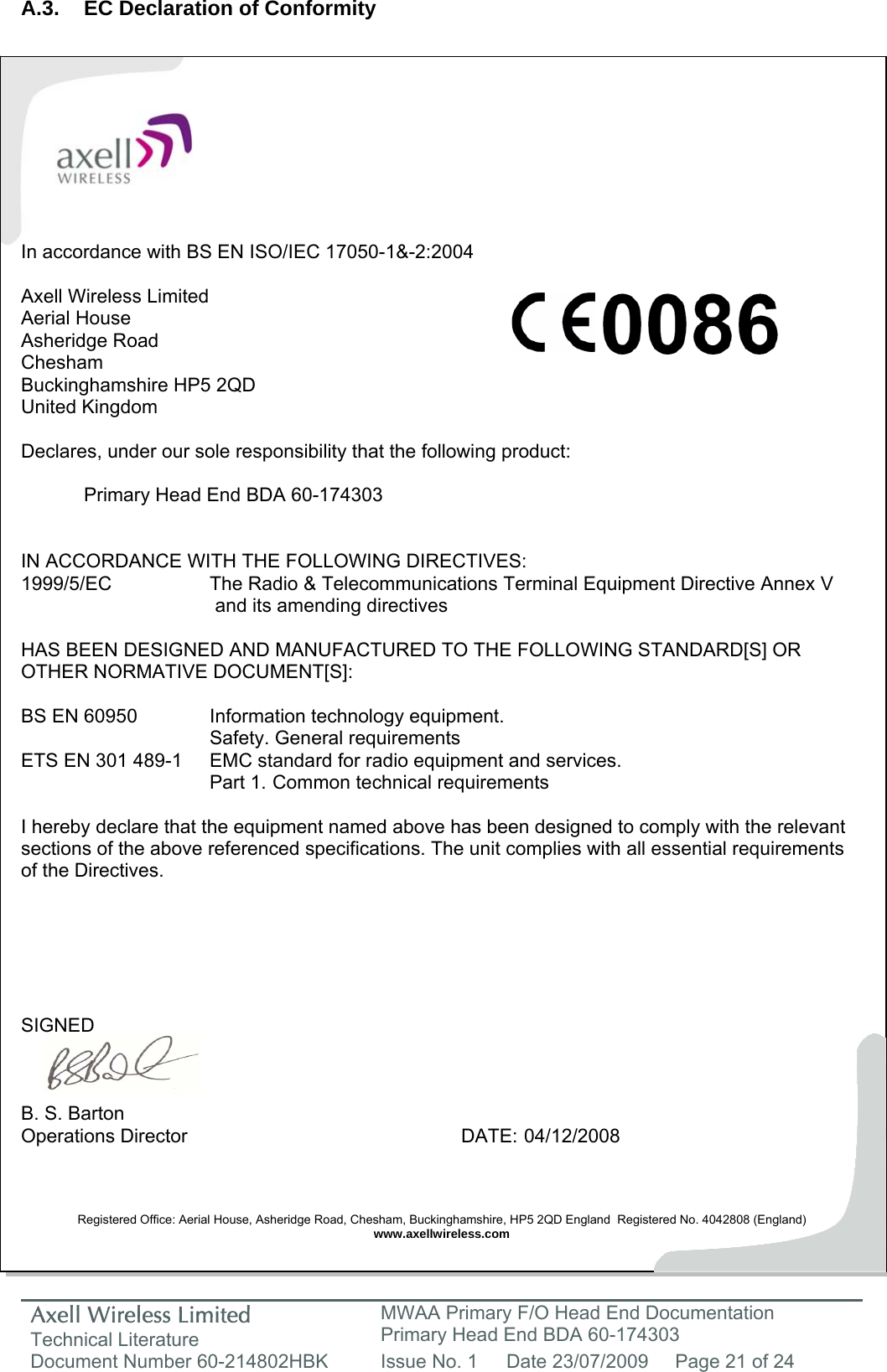 Axell Wireless Limited Technical Literature MWAA Primary F/O Head End Documentation Primary Head End BDA 60-174303 Document Number 60-214802HBK  Issue No. 1  Date 23/07/2009  Page 21 of 24   A.3.  EC Declaration of Conformity           In accordance with BS EN ISO/IEC 17050-1&amp;-2:2004  Axell Wireless Limited Aerial House Asheridge Road Chesham Buckinghamshire HP5 2QD United Kingdom  Declares, under our sole responsibility that the following product:    Primary Head End BDA 60-174303   IN ACCORDANCE WITH THE FOLLOWING DIRECTIVES: 1999/5/EC    The Radio &amp; Telecommunications Terminal Equipment Directive Annex V        and its amending directives  HAS BEEN DESIGNED AND MANUFACTURED TO THE FOLLOWING STANDARD[S] OR OTHER NORMATIVE DOCUMENT[S]:  BS EN 60950    Information technology equipment.     Safety. General requirements  ETS EN 301 489-1  EMC standard for radio equipment and services.        Part 1.  Common technical requirements  I hereby declare that the equipment named above has been designed to comply with the relevant sections of the above referenced specifications. The unit complies with all essential requirements of the Directives.       SIGNED    B. S. Barton Operations Director     DATE: 04/12/2008    Registered Office: Aerial House, Asheridge Road, Chesham, Buckinghamshire, HP5 2QD England  Registered No. 4042808 (England) www.axellwireless.com     