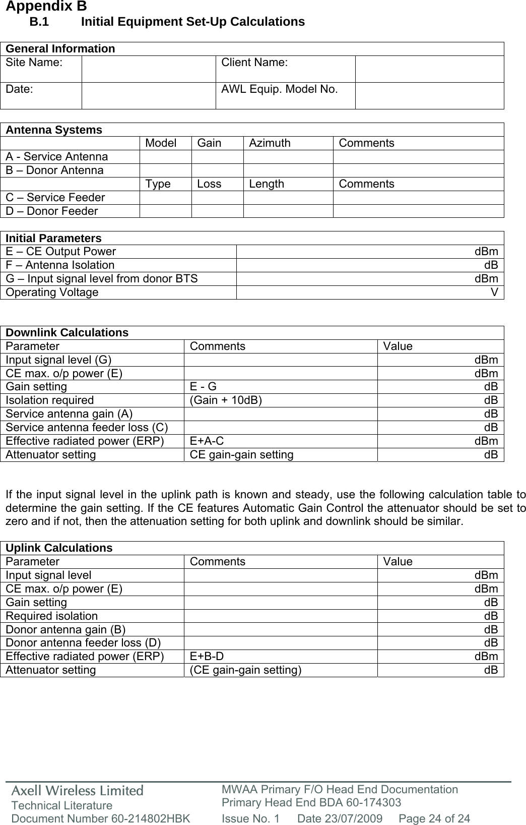 Axell Wireless Limited Technical Literature MWAA Primary F/O Head End Documentation Primary Head End BDA 60-174303 Document Number 60-214802HBK  Issue No. 1  Date 23/07/2009  Page 24 of 24   Appendix B B.1   Initial Equipment Set-Up Calculations  General Information Site Name:    Client Name:   Date:   AWL Equip. Model No.    Antenna Systems  Model Gain Azimuth Comments A - Service Antenna         B – Donor Antenna          Type Loss Length Comments C – Service Feeder         D – Donor Feeder          Initial Parameters E – CE Output Power  dBmF – Antenna Isolation  dBG – Input signal level from donor BTS  dBmOperating Voltage  V  Downlink Calculations Parameter Comments  Value Input signal level (G)    dBmCE max. o/p power (E)    dBmGain setting  E - G  dBIsolation required  (Gain + 10dB)  dBService antenna gain (A)    dBService antenna feeder loss (C)    dBEffective radiated power (ERP)  E+A-C  dBmAttenuator setting  CE gain-gain setting  dB  If the input signal level in the uplink path is known and steady, use the following calculation table to determine the gain setting. If the CE features Automatic Gain Control the attenuator should be set to zero and if not, then the attenuation setting for both uplink and downlink should be similar.  Uplink Calculations Parameter Comments  Value Input signal level    dBmCE max. o/p power (E)    dBmGain setting    dBRequired isolation    dBDonor antenna gain (B)    dBDonor antenna feeder loss (D)    dBEffective radiated power (ERP)  E+B-D  dBmAttenuator setting  (CE gain-gain setting)  dB     