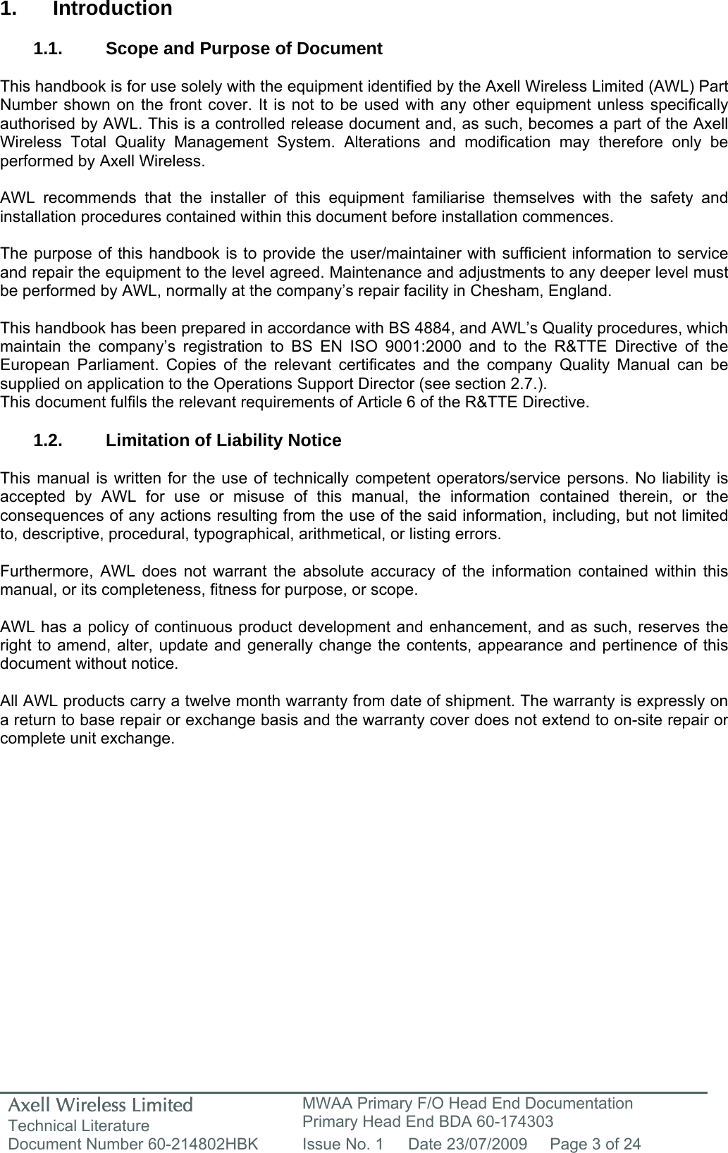 Axell Wireless Limited Technical Literature MWAA Primary F/O Head End Documentation Primary Head End BDA 60-174303 Document Number 60-214802HBK  Issue No. 1  Date 23/07/2009  Page 3 of 24   1. Introduction  1.1.  Scope and Purpose of Document  This handbook is for use solely with the equipment identified by the Axell Wireless Limited (AWL) Part Number shown on the front cover. It is not to be used with any other equipment unless specifically authorised by AWL. This is a controlled release document and, as such, becomes a part of the Axell Wireless Total Quality Management System. Alterations and modification may therefore only be performed by Axell Wireless.  AWL recommends that the installer of this equipment familiarise themselves with the safety and installation procedures contained within this document before installation commences.  The purpose of this handbook is to provide the user/maintainer with sufficient information to service and repair the equipment to the level agreed. Maintenance and adjustments to any deeper level must be performed by AWL, normally at the company’s repair facility in Chesham, England.  This handbook has been prepared in accordance with BS 4884, and AWL’s Quality procedures, which maintain the company’s registration to BS EN ISO 9001:2000 and to the R&amp;TTE Directive of the European Parliament. Copies of the relevant certificates and the company Quality Manual can be supplied on application to the Operations Support Director (see section 2.7.). This document fulfils the relevant requirements of Article 6 of the R&amp;TTE Directive.  1.2. Limitation of Liability Notice  This manual is written for the use of technically competent operators/service persons. No liability is accepted by AWL for use or misuse of this manual, the information contained therein, or the consequences of any actions resulting from the use of the said information, including, but not limited to, descriptive, procedural, typographical, arithmetical, or listing errors.  Furthermore, AWL does not warrant the absolute accuracy of the information contained within this manual, or its completeness, fitness for purpose, or scope.  AWL has a policy of continuous product development and enhancement, and as such, reserves the right to amend, alter, update and generally change the contents, appearance and pertinence of this document without notice.  All AWL products carry a twelve month warranty from date of shipment. The warranty is expressly on a return to base repair or exchange basis and the warranty cover does not extend to on-site repair or complete unit exchange.  