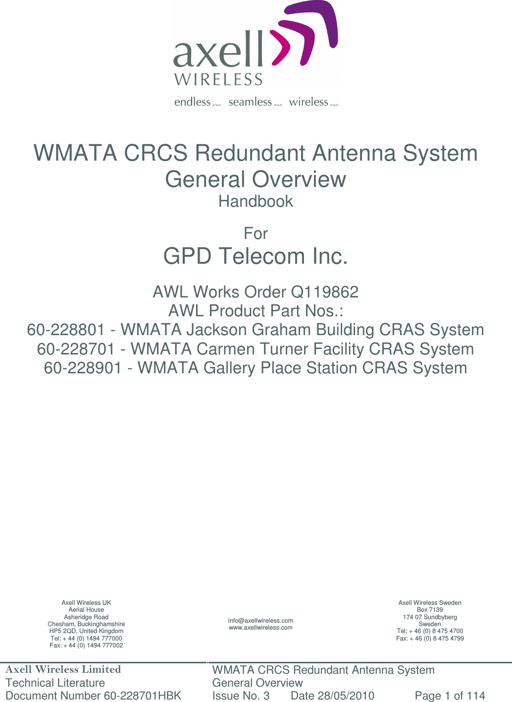 Axell Wireless Limited Technical Literature WMATA CRCS Redundant Antenna System General Overview Document Number 60-228701HBK  Issue No. 3  Date 28/05/2010  Page 1 of 114                   WMATA CRCS Redundant Antenna System General Overview Handbook  For GPD Telecom Inc.  AWL Works Order Q119862 AWL Product Part Nos.: 60-228801 - WMATA Jackson Graham Building CRAS System  60-228701 - WMATA Carmen Turner Facility CRAS System 60-228901 - WMATA Gallery Place Station CRAS System                  Axell Wireless UK Aerial House Asheridge Road Chesham, Buckinghamshire HP5 2QD, United Kingdom Tel: + 44 (0) 1494 777000 Fax: + 44 (0) 1494 777002 info@axellwireless.com www.axellwireless.com Axell Wireless Sweden Box 7139 174 07 Sundbyberg Sweden Tel: + 46 (0) 8 475 4700 Fax: + 46 (0) 8 475 4799 