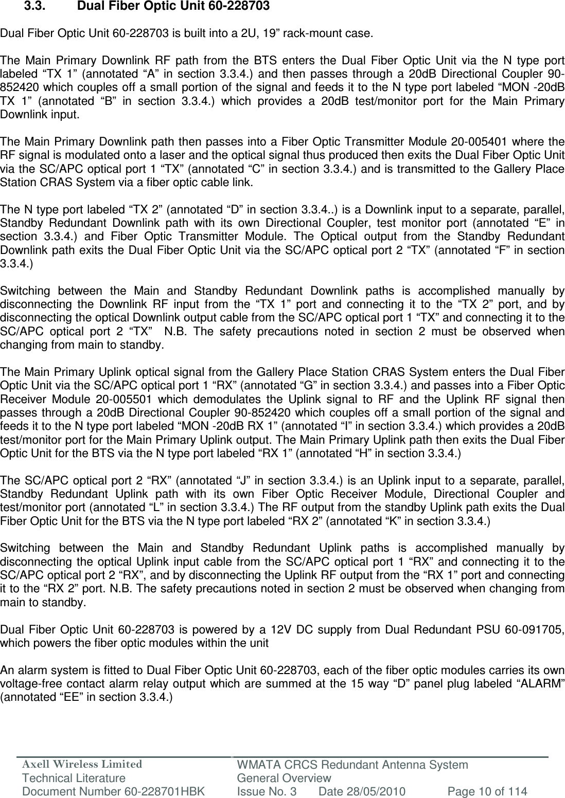 Axell Wireless Limited Technical Literature WMATA CRCS Redundant Antenna System General Overview Document Number 60-228701HBK  Issue No. 3  Date 28/05/2010  Page 10 of 114   3.3.  Dual Fiber Optic Unit 60-228703  Dual Fiber Optic Unit 60-228703 is built into a 2U, 19” rack-mount case.  The  Main  Primary  Downlink  RF  path  from  the  BTS  enters  the  Dual  Fiber  Optic  Unit  via  the  N  type  port labeled  “TX  1”  (annotated  “A”  in  section  3.3.4.)  and  then  passes  through  a  20dB  Directional Coupler  90-852420 which couples off a small portion of the signal and feeds it to the N type port labeled “MON -20dB TX  1”  (annotated  “B”  in  section  3.3.4.)  which  provides  a  20dB  test/monitor  port  for  the  Main  Primary Downlink input.   The Main Primary Downlink path then passes into a Fiber Optic Transmitter Module 20-005401 where the RF signal is modulated onto a laser and the optical signal thus produced then exits the Dual Fiber Optic Unit via the SC/APC optical port 1 “TX” (annotated “C” in section 3.3.4.) and is transmitted to the Gallery Place Station CRAS System via a fiber optic cable link.  The N type port labeled “TX 2” (annotated “D” in section 3.3.4..) is a Downlink input to a separate, parallel, Standby  Redundant  Downlink  path  with  its  own  Directional  Coupler,  test  monitor  port  (annotated  “E”  in section  3.3.4.)  and  Fiber  Optic  Transmitter  Module.  The  Optical  output  from  the  Standby  Redundant Downlink path exits the Dual Fiber Optic Unit via the SC/APC optical port 2 “TX” (annotated “F” in section 3.3.4.)  Switching  between  the  Main  and  Standby  Redundant  Downlink  paths  is  accomplished  manually  by disconnecting  the  Downlink  RF  input  from  the  “TX  1”  port  and  connecting  it  to  the  “TX  2”  port,  and  by disconnecting the optical Downlink output cable from the SC/APC optical port 1 “TX” and connecting it to the SC/APC  optical  port  2  “TX”    N.B.  The  safety  precautions  noted  in  section  2  must  be  observed  when changing from main to standby.  The Main Primary Uplink optical signal from the Gallery Place Station CRAS System enters the Dual Fiber Optic Unit via the SC/APC optical port 1 “RX” (annotated “G” in section 3.3.4.) and passes into a Fiber Optic Receiver  Module  20-005501  which  demodulates  the  Uplink  signal  to  RF  and  the  Uplink  RF  signal  then passes through a 20dB Directional Coupler 90-852420 which couples off a small portion of the signal and feeds it to the N type port labeled “MON -20dB RX 1” (annotated “I” in section 3.3.4.) which provides a 20dB test/monitor port for the Main Primary Uplink output. The Main Primary Uplink path then exits the Dual Fiber Optic Unit for the BTS via the N type port labeled “RX 1” (annotated “H” in section 3.3.4.)  The SC/APC optical port 2 “RX” (annotated “J” in section 3.3.4.) is an Uplink input to a separate, parallel, Standby  Redundant  Uplink  path  with  its  own  Fiber  Optic  Receiver  Module,  Directional  Coupler  and test/monitor port (annotated “L” in section 3.3.4.) The RF output from the standby Uplink path exits the Dual Fiber Optic Unit for the BTS via the N type port labeled “RX 2” (annotated “K” in section 3.3.4.)  Switching  between  the  Main  and  Standby  Redundant  Uplink  paths  is  accomplished  manually  by disconnecting the optical Uplink  input  cable from the SC/APC optical port  1  “RX” and connecting it to the SC/APC optical port 2 “RX”, and by disconnecting the Uplink RF output from the “RX 1” port and connecting it to the “RX 2” port. N.B. The safety precautions noted in section 2 must be observed when changing from main to standby.  Dual Fiber Optic  Unit 60-228703  is  powered by  a  12V DC supply  from Dual Redundant  PSU  60-091705, which powers the fiber optic modules within the unit   An alarm system is fitted to Dual Fiber Optic Unit 60-228703, each of the fiber optic modules carries its own voltage-free contact alarm relay output which are summed at the 15 way “D” panel plug labeled “ALARM” (annotated “EE” in section 3.3.4.) 