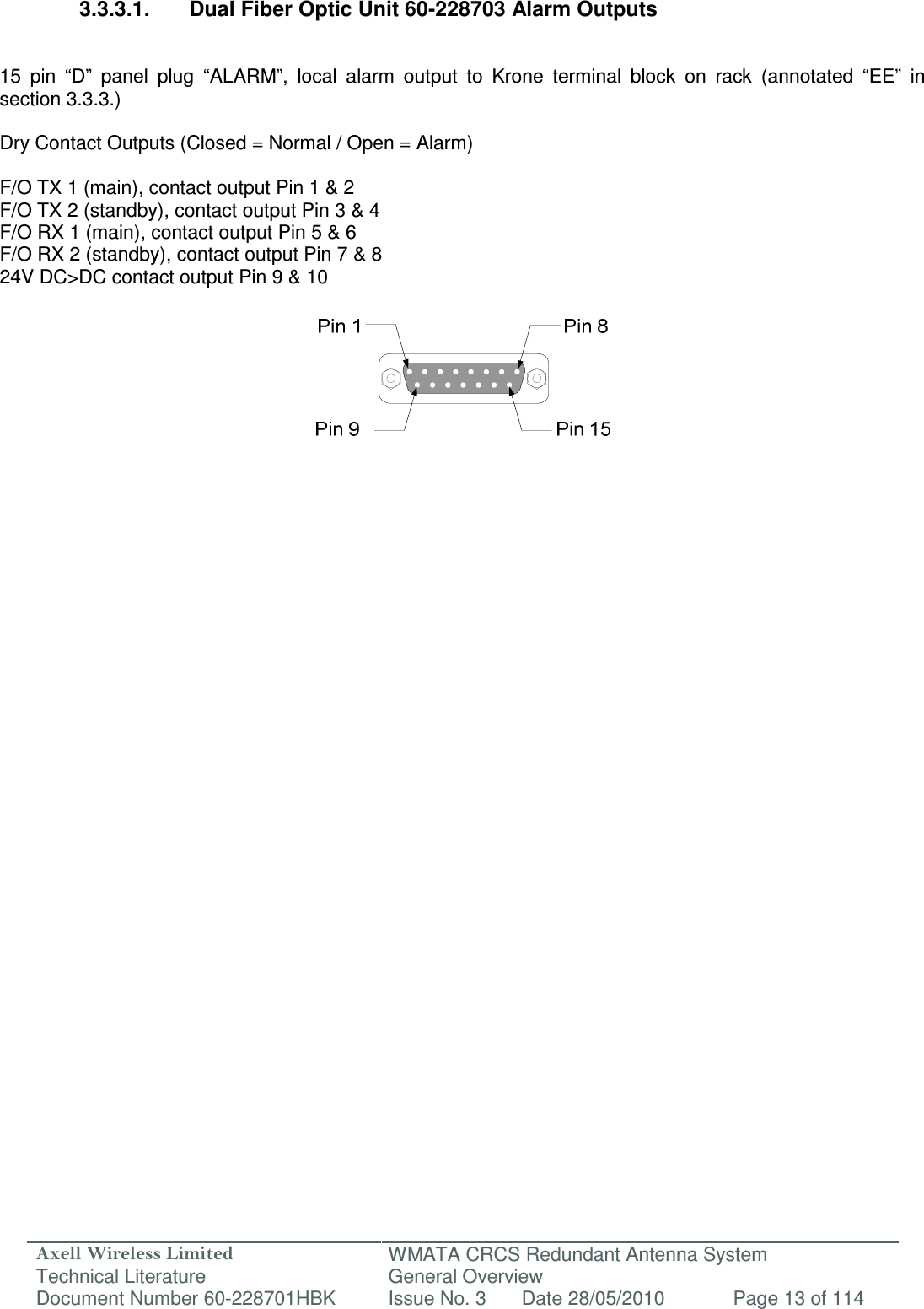 Axell Wireless Limited Technical Literature WMATA CRCS Redundant Antenna System General Overview Document Number 60-228701HBK  Issue No. 3  Date 28/05/2010  Page 13 of 114   3.3.3.1.  Dual Fiber Optic Unit 60-228703 Alarm Outputs   15  pin  “D”  panel  plug  “ALARM”,  local  alarm  output  to  Krone  terminal  block  on  rack  (annotated  “EE”  in section 3.3.3.)  Dry Contact Outputs (Closed = Normal / Open = Alarm)  F/O TX 1 (main), contact output Pin 1 &amp; 2 F/O TX 2 (standby), contact output Pin 3 &amp; 4 F/O RX 1 (main), contact output Pin 5 &amp; 6 F/O RX 2 (standby), contact output Pin 7 &amp; 8 24V DC&gt;DC contact output Pin 9 &amp; 10           