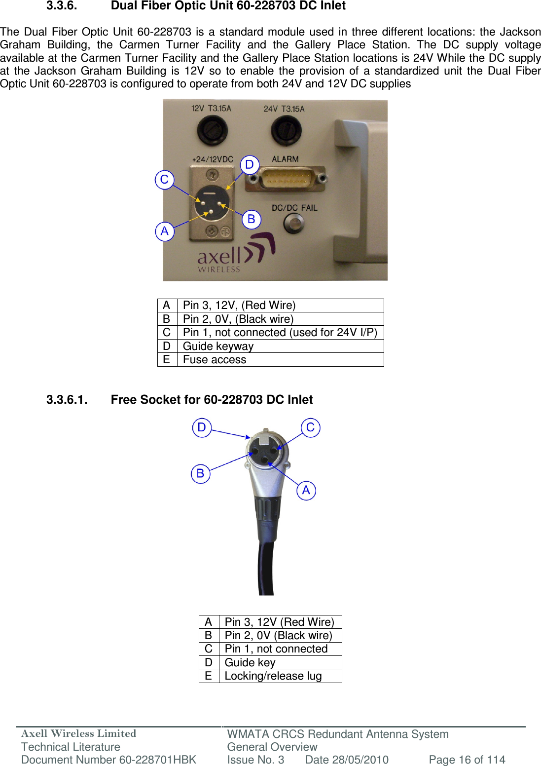 Axell Wireless Limited Technical Literature WMATA CRCS Redundant Antenna System General Overview Document Number 60-228701HBK  Issue No. 3  Date 28/05/2010  Page 16 of 114   3.3.6.  Dual Fiber Optic Unit 60-228703 DC Inlet  The  Dual Fiber Optic Unit 60-228703  is a  standard module  used  in  three different  locations: the  Jackson Graham  Building,  the  Carmen  Turner  Facility  and  the  Gallery  Place  Station.  The  DC  supply  voltage available at the Carmen Turner Facility and the Gallery Place Station locations is 24V While the DC supply at  the  Jackson  Graham  Building  is  12V  so  to  enable  the  provision  of  a  standardized  unit  the  Dual  Fiber Optic Unit 60-228703 is configured to operate from both 24V and 12V DC supplies                 A  Pin 3, 12V, (Red Wire) B  Pin 2, 0V, (Black wire) C  Pin 1, not connected (used for 24V I/P) D  Guide keyway E  Fuse access   3.3.6.1.  Free Socket for 60-228703 DC Inlet                 A  Pin 3, 12V (Red Wire) B  Pin 2, 0V (Black wire) C Pin 1, not connected D Guide key E  Locking/release lug  