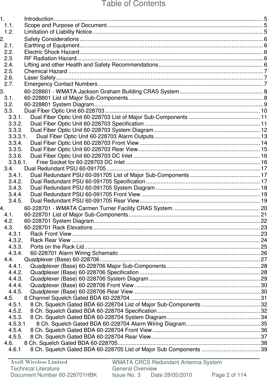 Axell Wireless Limited Technical Literature WMATA CRCS Redundant Antenna System General Overview Document Number 60-228701HBK  Issue No. 3  Date 28/05/2010  Page 2 of 114   Table of Contents  1. Introduction .................................................................................................................................... 5 1.1. Scope and Purpose of Document................................................................................................... 5 1.2. Limitation of Liability Notice ............................................................................................................ 5 2. Safety Considerations .................................................................................................................... 6 2.1. Earthing of Equipment .................................................................................................................... 6 2.2. Electric Shock Hazard .................................................................................................................... 6 2.3. RF Radiation Hazard ...................................................................................................................... 6 2.4. Lifting and other Health and Safety Recommendations .................................................................. 6 2.5. Chemical Hazard ........................................................................................................................... 7 2.6. Laser Safety ................................................................................................................................... 7 2.7. Emergency Contact Numbers ........................................................................................................ 7 3. 60-228801 - WMATA Jackson Graham Building CRAS System ..................................................... 8 3.1. 60-228801 List of Major Sub-Components ..................................................................................... 8 3.2. 60-228801 System Diagram ........................................................................................................... 9 3.3. Dual Fiber Optic Unit 60-228703 .................................................................................................. 10 3.3.1. Dual Fiber Optic Unit 60-228703 List of Major Sub-Components ............................................. 11 3.3.2. Dual Fiber Optic Unit 60-228703 Specification ......................................................................... 11 3.3.3. Dual Fiber Optic Unit 60-228703 System Diagram ................................................................... 12 3.3.3.1. Dual Fiber Optic Unit 60-228703 Alarm Outputs ................................................................... 13 3.3.4. Dual Fiber Optic Unit 60-228703 Front View ............................................................................ 14 3.3.5. Dual Fiber Optic Unit 60-228703 Rear View ............................................................................. 15 3.3.6. Dual Fiber Optic Unit 60-228703 DC Inlet ................................................................................ 16 3.3.6.1. Free Socket for 60-228703 DC Inlet ..................................................................................... 16 3.4. Dual Redundant PSU 60-091705 ................................................................................................. 17 3.4.1. Dual Redundant PSU 60-091705 List of Major Sub-Components ............................................ 17 3.4.2. Dual Redundant PSU 60-091705 Specification ........................................................................ 17 3.4.3. Dual Redundant PSU 60-091705 System Diagram .................................................................. 18 3.4.4. Dual Redundant PSU 60-091705 Front View ........................................................................... 19 3.4.5. Dual Redundant PSU 60-091705 Rear View ............................................................................ 19 4. 60-228701 - WMATA Carmen Turner Facility CRAS System ....................................................... 20 4.1. 60-228701 List of Major Sub-Components ................................................................................... 21 4.2. 60-228701 System Diagram ......................................................................................................... 22 4.3. 60-228701 Rack Elevations ......................................................................................................... 23 4.3.1 Rack Front View ....................................................................................................................... 23 4.3.2. Rack Rear View ....................................................................................................................... 24 4.3.3. Ports on the Rack Lid ............................................................................................................... 25 4.3.4. 60-228701 Alarm Wiring Schematic ......................................................................................... 26 4.4. Quadplexer (Base) 60-228706 ..................................................................................................... 27 4.4.1. Quadplexer (Base) 60-228706 Major Sub-Components ........................................................... 28 4.4.2. Quadplexer (Base) 60-228706 Specification ............................................................................ 28 4.4.3. Quadplexer (Base) 60-228706 System Diagram ...................................................................... 29 4.4.4. Quadplexer (Base) 60-228706 Front View ............................................................................... 30 4.4.5. Quadplexer (Base) 60-228706 Rear View ................................................................................ 30 4.5. 8 Channel Squelch Gated BDA 60-228704 .................................................................................. 31 4.5.1. 8 Ch. Squelch Gated BDA 60-228704 List of Major Sub-Components ..................................... 32 4.5.2. 8 Ch. Squelch Gated BDA 60-228704 Specification ................................................................. 32 4.5.3. 8 Ch. Squelch Gated BDA 60-228704 System Diagram ........................................................... 34 4.5.3.1 8 Ch. Squelch Gated BDA 60-228704 Alarm Wiring Diagram............................................... 35 4.5.4. 8 Ch. Squelch Gated BDA 60-228704 Front View .................................................................... 36 4.5.5. 8 Ch. Squelch Gated BDA 60-228704 Rear View ..................................................................... 37 4.6. 8 Ch. Squelch Gated BDA 60-228705 .......................................................................................... 38 4.6.1 8 Ch. Squelch Gated BDA 60-228705 List of Major Sub Components ..................................... 39 