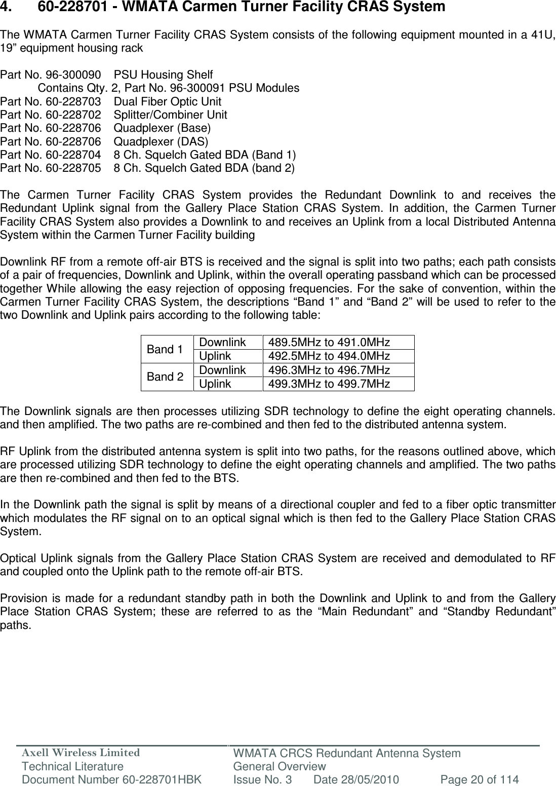 Axell Wireless Limited Technical Literature WMATA CRCS Redundant Antenna System General Overview Document Number 60-228701HBK  Issue No. 3  Date 28/05/2010  Page 20 of 114   4.  60-228701 - WMATA Carmen Turner Facility CRAS System  The WMATA Carmen Turner Facility CRAS System consists of the following equipment mounted in a 41U, 19” equipment housing rack  Part No. 96-300090  PSU Housing Shelf   Contains Qty. 2, Part No. 96-300091 PSU Modules Part No. 60-228703  Dual Fiber Optic Unit  Part No. 60-228702  Splitter/Combiner Unit  Part No. 60-228706  Quadplexer (Base)  Part No. 60-228706  Quadplexer (DAS)  Part No. 60-228704  8 Ch. Squelch Gated BDA (Band 1) Part No. 60-228705  8 Ch. Squelch Gated BDA (band 2)  The  Carmen  Turner  Facility  CRAS  System  provides  the  Redundant  Downlink  to  and  receives  the Redundant  Uplink  signal  from  the  Gallery  Place  Station  CRAS  System.  In  addition,  the  Carmen  Turner Facility CRAS System also provides a Downlink to and receives an Uplink from a local Distributed Antenna System within the Carmen Turner Facility building  Downlink RF from a remote off-air BTS is received and the signal is split into two paths; each path consists of a pair of frequencies, Downlink and Uplink, within the overall operating passband which can be processed together While allowing the easy rejection of opposing frequencies. For the sake of convention, within the Carmen Turner Facility CRAS System, the descriptions “Band 1” and “Band 2” will be used to refer to the two Downlink and Uplink pairs according to the following table:  Band 1  Downlink  489.5MHz to 491.0MHz Uplink  492.5MHz to 494.0MHz Band 2  Downlink  496.3MHz to 496.7MHz Uplink  499.3MHz to 499.7MHz  The Downlink signals are then processes utilizing SDR technology to define the eight operating channels. and then amplified. The two paths are re-combined and then fed to the distributed antenna system.  RF Uplink from the distributed antenna system is split into two paths, for the reasons outlined above, which are processed utilizing SDR technology to define the eight operating channels and amplified. The two paths are then re-combined and then fed to the BTS.   In the Downlink path the signal is split by means of a directional coupler and fed to a fiber optic transmitter which modulates the RF signal on to an optical signal which is then fed to the Gallery Place Station CRAS System.  Optical Uplink signals from the Gallery Place Station CRAS System are received and demodulated to  RF and coupled onto the Uplink path to the remote off-air BTS.  Provision is  made for a redundant  standby  path  in  both the  Downlink and  Uplink to  and from  the  Gallery Place  Station  CRAS  System;  these  are  referred  to  as  the  “Main  Redundant”  and  “Standby  Redundant” paths.  