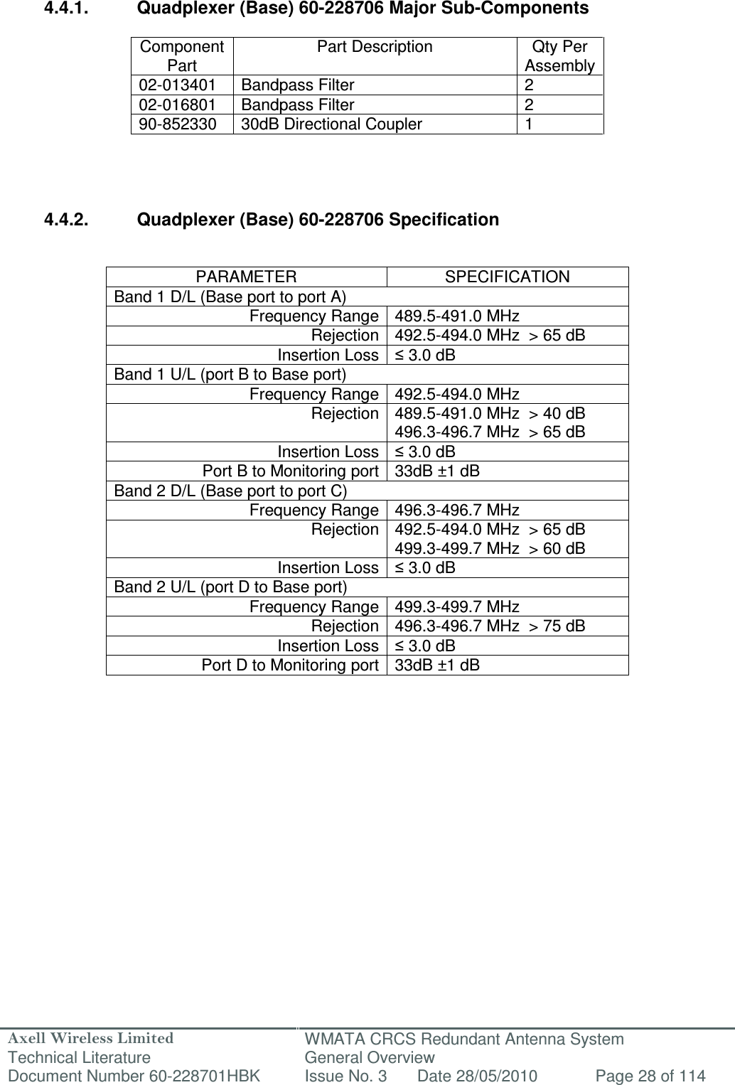 Axell Wireless Limited Technical Literature WMATA CRCS Redundant Antenna System General Overview Document Number 60-228701HBK  Issue No. 3  Date 28/05/2010  Page 28 of 114    4.4.1.  Quadplexer (Base) 60-228706 Major Sub-Components  Component Part Part Description  Qty Per Assembly 02-013401  Bandpass Filter  2 02-016801  Bandpass Filter  2 90-852330  30dB Directional Coupler  1     4.4.2.  Quadplexer (Base) 60-228706 Specification   PARAMETER  SPECIFICATION Band 1 D/L (Base port to port A) Frequency Range 489.5-491.0 MHz Rejection 492.5-494.0 MHz  &gt; 65 dB Insertion Loss ≤ 3.0 dB Band 1 U/L (port B to Base port) Frequency Range 492.5-494.0 MHz Rejection 489.5-491.0 MHz  &gt; 40 dB  496.3-496.7 MHz  &gt; 65 dB Insertion Loss ≤ 3.0 dB Port B to Monitoring port 33dB ±1 dB Band 2 D/L (Base port to port C) Frequency Range 496.3-496.7 MHz Rejection 492.5-494.0 MHz  &gt; 65 dB  499.3-499.7 MHz  &gt; 60 dB Insertion Loss ≤ 3.0 dB Band 2 U/L (port D to Base port) Frequency Range 499.3-499.7 MHz Rejection 496.3-496.7 MHz  &gt; 75 dB Insertion Loss ≤ 3.0 dB Port D to Monitoring port 33dB ±1 dB        