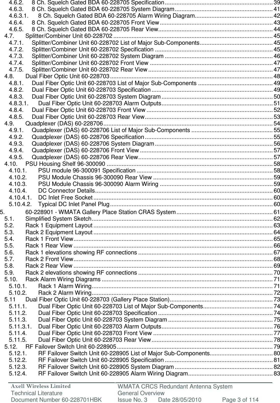 Axell Wireless Limited Technical Literature WMATA CRCS Redundant Antenna System General Overview Document Number 60-228701HBK  Issue No. 3  Date 28/05/2010  Page 3 of 114  4.6.2. 8 Ch. Squelch Gated BDA 60-228705 Specification ................................................................. 39 4.6.3. 8 Ch. Squelch Gated BDA 60-228705 System Diagram ........................................................... 41 4.6.3.1. 8 Ch. Squelch Gated BDA 60-228705 Alarm Wiring Diagram............................................... 42 4.6.4. 8 Ch. Squelch Gated BDA 60-228705 Front View .................................................................... 43 4.6.5. 8 Ch. Squelch Gated BDA 60-228705 Rear View ..................................................................... 44 4.7. Splitter/Combiner Unit 60-228702 ................................................................................................ 45 4.7.1. Splitter/Combiner Unit 60-228702 List of Major Sub-Components ............................................ 45 4.7.2. Splitter/Combiner Unit 60-228702 Specification ....................................................................... 45 4.7.3. Splitter/Combiner Unit 60-228702 System Diagram ................................................................. 46 4.7.4. Splitter/Combiner Unit 60-228702 Front View .......................................................................... 47 4.7.5. Splitter/Combiner Unit 60-228702 Rear View ........................................................................... 47 4.8. Dual Fiber Optic Unit 60-228703 .................................................................................................. 48 4.8.1. Dual Fiber Optic Unit 60-228703 List of Major Sub-Components ............................................. 49 4.8.2. Dual Fiber Optic Unit 60-228703 Specification ......................................................................... 49 4.8.3. Dual Fiber Optic Unit 60-228703 System Diagram ................................................................... 50 4.8.3.1. Dual Fiber Optic Unit 60-228703 Alarm Outputs ................................................................... 51 4.8.4. Dual Fiber Optic Unit 60-228703 Front View ............................................................................ 52 4.8.5. Dual Fiber Optic Unit 60-228703 Rear View ............................................................................. 53 4.9. Quadplexer (DAS) 60-228706 ...................................................................................................... 54 4.9.1. Quadplexer (DAS) 60-228706 List of Major Sub-Components ................................................. 55 4.9.2. Quadplexer (DAS) 60-228706 Specification ............................................................................. 55 4.9.3. Quadplexer (DAS) 60-228706 System Diagram ....................................................................... 56 4.9.4. Quadplexer (DAS) 60-228706 Front View ................................................................................ 57 4.9.5. Quadplexer (DAS) 60-228706 Rear View ................................................................................. 57 4.10. PSU Housing Shelf 96-300090 .................................................................................................... 58 4.10.1. PSU module 96-300091 Specification .................................................................................. 58 4.10.2. PSU Module Chassis 96-300090 Rear View ........................................................................ 59 4.10.3. PSU Module Chassis 96-300090 Alarm Wiring .................................................................... 59 4.10.4. DC Connector Details ........................................................................................................... 60 4.10.4.1. DC Inlet Free Socket ............................................................................................................ 60 5.10.4.2. Typical DC Inlet Panel Plug .................................................................................................. 60 5. 60-228901 - WMATA Gallery Place Station CRAS System .......................................................... 61 5.1. Simplified System Sketch ............................................................................................................. 62 5.2. Rack 1 Equipment Layout ............................................................................................................ 63 5.3. Rack 2 Equipment Layout ............................................................................................................ 64 5.4. Rack 1 Front View ........................................................................................................................ 65 5.5. Rack 1 Rear View ........................................................................................................................ 66 5.6. Rack 1 elevations showing RF connections ................................................................................. 67 5.7. Rack 2 Front View ........................................................................................................................ 68 5.8. Rack 2 Rear View ........................................................................................................................ 69 5.9. Rack 2 elevations showing RF connections ................................................................................. 70 5.10. Rack Alarm Wiring Diagrams ....................................................................................................... 71 5.10.1. Rack 1 Alarm Wiring ............................................................................................................. 71 5.10.2. Rack 2 Alarm Wiring ............................................................................................................. 72 5.11 Dual Fiber Optic Unit 60-228703 (Gallery Place Station) .............................................................. 73 5.11.1. Dual Fiber Optic Unit 60-228703 List of Major Sub-Components .......................................... 74 5.11.2. Dual Fiber Optic Unit 60-228703 Specification ..................................................................... 74 5.11.3. Dual Fiber Optic Unit 60-228703 System Diagram ............................................................... 75 5.11.3.1. Dual Fiber Optic Unit 60-228703 Alarm Outputs ................................................................... 76 5.11.4. Dual Fiber Optic Unit 60-228703 Front View ........................................................................ 77 5.11.5. Dual Fiber Optic Unit 60-228703 Rear View ......................................................................... 78 5.12. RF Failover Switch Unit 60-228905 .............................................................................................. 79 5.12.1. RF Failover Switch Unit 60-228905 List of Major Sub-Components...................................... 80 5.12.2. RF Failover Switch Unit 60-228905 Specification ................................................................. 81 5.12.3. RF Failover Switch Unit 60-228905 System Diagram ........................................................... 82 5.12.4. RF Failover Switch Unit 60-228905 Alarm Wiring Diagram ................................................... 83 