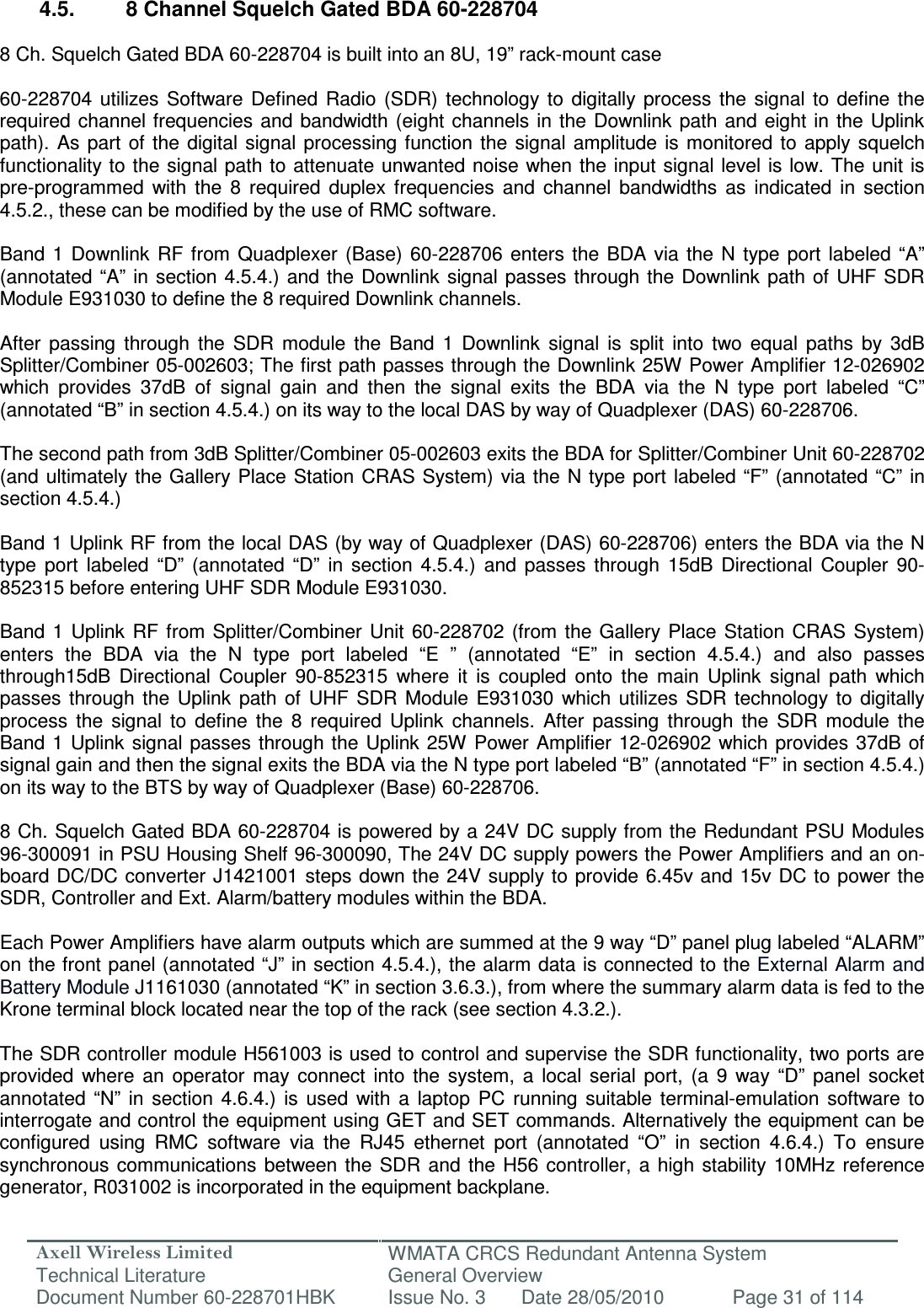 Axell Wireless Limited Technical Literature WMATA CRCS Redundant Antenna System General Overview Document Number 60-228701HBK  Issue No. 3  Date 28/05/2010  Page 31 of 114   4.5.  8 Channel Squelch Gated BDA 60-228704  8 Ch. Squelch Gated BDA 60-228704 is built into an 8U, 19” rack-mount case   60-228704  utilizes  Software  Defined  Radio  (SDR)  technology to  digitally  process  the  signal  to  define  the required channel frequencies and  bandwidth (eight channels in  the Downlink  path and eight in the  Uplink path).  As part of  the  digital  signal  processing function the  signal  amplitude is  monitored  to  apply  squelch functionality to the signal path to attenuate unwanted noise when the input signal level is low. The unit is pre-programmed  with  the  8  required  duplex  frequencies  and  channel  bandwidths  as  indicated  in  section 4.5.2., these can be modified by the use of RMC software.  Band  1  Downlink  RF  from  Quadplexer  (Base) 60-228706  enters  the  BDA via  the  N type  port  labeled  “A” (annotated “A”  in section 4.5.4.)  and the  Downlink  signal passes through  the Downlink path  of UHF SDR Module E931030 to define the 8 required Downlink channels.  After  passing  through  the  SDR  module  the  Band  1  Downlink  signal  is  split  into  two  equal  paths  by  3dB Splitter/Combiner 05-002603; The first path passes through the Downlink 25W Power Amplifier 12-026902 which  provides  37dB  of  signal  gain  and  then  the  signal  exits  the  BDA  via  the  N  type  port  labeled  “C” (annotated “B” in section 4.5.4.) on its way to the local DAS by way of Quadplexer (DAS) 60-228706.   The second path from 3dB Splitter/Combiner 05-002603 exits the BDA for Splitter/Combiner Unit 60-228702 (and ultimately the Gallery Place Station CRAS System)  via the N type port  labeled “F”  (annotated “C”  in section 4.5.4.)  Band 1 Uplink RF from the local DAS (by way of Quadplexer (DAS) 60-228706) enters the BDA via the N type  port  labeled  “D”  (annotated  “D”  in  section  4.5.4.)  and  passes  through  15dB  Directional  Coupler  90-852315 before entering UHF SDR Module E931030.  Band  1  Uplink  RF  from Splitter/Combiner  Unit  60-228702  (from  the Gallery Place  Station  CRAS  System) enters  the  BDA  via  the  N  type  port  labeled  “E  ”  (annotated  “E”  in  section  4.5.4.)  and  also  passes through15dB  Directional  Coupler  90-852315  where  it  is  coupled  onto  the  main  Uplink  signal  path  which passes  through  the  Uplink  path  of  UHF  SDR  Module  E931030  which  utilizes  SDR  technology to  digitally process  the  signal  to  define  the  8  required  Uplink  channels.  After  passing  through  the  SDR  module  the Band 1  Uplink  signal passes through the Uplink 25W Power Amplifier 12-026902 which provides 37dB  of signal gain and then the signal exits the BDA via the N type port labeled “B” (annotated “F” in section 4.5.4.) on its way to the BTS by way of Quadplexer (Base) 60-228706.   8 Ch. Squelch Gated BDA 60-228704 is powered by a 24V DC supply from the Redundant PSU Modules 96-300091 in PSU Housing Shelf 96-300090, The 24V DC supply powers the Power Amplifiers and an on-board DC/DC converter J1421001 steps down the  24V supply to  provide 6.45v and 15v  DC to  power the SDR, Controller and Ext. Alarm/battery modules within the BDA.   Each Power Amplifiers have alarm outputs which are summed at the 9 way “D” panel plug labeled “ALARM” on the front panel (annotated “J” in section 4.5.4.), the alarm data is connected to the External Alarm and Battery Module J1161030 (annotated “K” in section 3.6.3.), from where the summary alarm data is fed to the Krone terminal block located near the top of the rack (see section 4.3.2.).  The SDR controller module H561003 is used to control and supervise the SDR functionality, two ports are provided  where  an  operator  may  connect  into  the  system,  a  local  serial  port,  (a  9  way  “D”  panel  socket annotated  “N”  in  section  4.6.4.)  is  used  with  a  laptop  PC  running  suitable  terminal-emulation  software  to interrogate and control the equipment using GET and SET commands. Alternatively the equipment can be configured  using  RMC  software  via  the  RJ45  ethernet  port  (annotated  “O”  in  section  4.6.4.)  To  ensure synchronous communications  between the  SDR  and  the H56  controller,  a  high stability 10MHz  reference generator, R031002 is incorporated in the equipment backplane. 