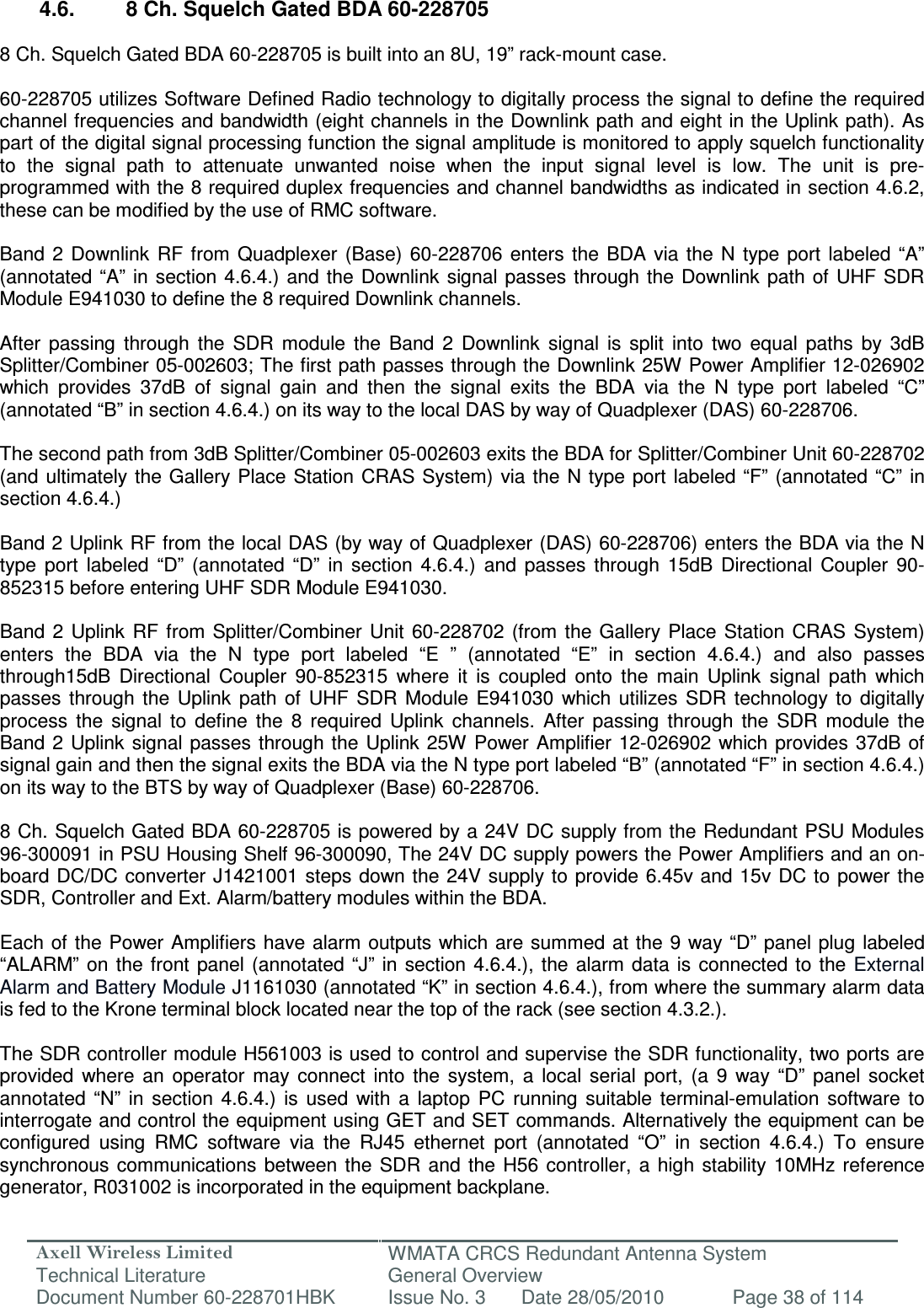 Axell Wireless Limited Technical Literature WMATA CRCS Redundant Antenna System General Overview Document Number 60-228701HBK  Issue No. 3  Date 28/05/2010  Page 38 of 114   4.6.  8 Ch. Squelch Gated BDA 60-228705  8 Ch. Squelch Gated BDA 60-228705 is built into an 8U, 19” rack-mount case.  60-228705 utilizes Software Defined Radio technology to digitally process the signal to define the required channel frequencies and bandwidth (eight channels in the Downlink path and eight in the Uplink path). As part of the digital signal processing function the signal amplitude is monitored to apply squelch functionality to  the  signal  path  to  attenuate  unwanted  noise  when  the  input  signal  level  is  low.  The  unit  is  pre-programmed with the 8 required duplex frequencies and channel bandwidths as indicated in section 4.6.2, these can be modified by the use of RMC software.  Band  2  Downlink  RF  from  Quadplexer  (Base) 60-228706  enters  the  BDA via  the  N type  port  labeled  “A” (annotated “A”  in section 4.6.4.)  and the  Downlink  signal passes through  the Downlink path  of UHF SDR Module E941030 to define the 8 required Downlink channels.  After  passing  through  the  SDR  module  the  Band  2  Downlink  signal  is  split  into  two  equal  paths  by  3dB Splitter/Combiner 05-002603; The first path passes through the Downlink 25W Power Amplifier 12-026902 which  provides  37dB  of  signal  gain  and  then  the  signal  exits  the  BDA  via  the  N  type  port  labeled  “C” (annotated “B” in section 4.6.4.) on its way to the local DAS by way of Quadplexer (DAS) 60-228706.   The second path from 3dB Splitter/Combiner 05-002603 exits the BDA for Splitter/Combiner Unit 60-228702 (and ultimately the Gallery Place Station CRAS System)  via the N type port  labeled “F”  (annotated “C”  in section 4.6.4.)  Band 2 Uplink RF from the local DAS (by way of Quadplexer (DAS) 60-228706) enters the BDA via the N type  port  labeled  “D”  (annotated  “D”  in  section  4.6.4.)  and  passes  through  15dB  Directional  Coupler  90-852315 before entering UHF SDR Module E941030.  Band  2  Uplink  RF  from Splitter/Combiner  Unit  60-228702  (from  the Gallery Place  Station  CRAS  System) enters  the  BDA  via  the  N  type  port  labeled  “E  ”  (annotated  “E”  in  section  4.6.4.)  and  also  passes through15dB  Directional  Coupler  90-852315  where  it  is  coupled  onto  the  main  Uplink  signal  path  which passes  through  the  Uplink  path  of  UHF  SDR  Module  E941030  which  utilizes  SDR  technology to  digitally process  the  signal  to  define  the  8  required  Uplink  channels.  After  passing  through  the  SDR  module  the Band 2  Uplink  signal passes through the Uplink 25W Power Amplifier 12-026902 which provides 37dB  of signal gain and then the signal exits the BDA via the N type port labeled “B” (annotated “F” in section 4.6.4.) on its way to the BTS by way of Quadplexer (Base) 60-228706.  8 Ch. Squelch Gated BDA 60-228705 is powered by a 24V DC supply from the Redundant PSU Modules 96-300091 in PSU Housing Shelf 96-300090, The 24V DC supply powers the Power Amplifiers and an on-board DC/DC converter J1421001 steps down the  24V supply to  provide 6.45v and 15v  DC to  power the SDR, Controller and Ext. Alarm/battery modules within the BDA.   Each of the Power Amplifiers have alarm  outputs which are  summed at the 9 way “D” panel plug  labeled “ALARM” on  the front  panel (annotated  “J” in  section 4.6.4.),  the alarm  data  is connected  to the External Alarm and Battery Module J1161030 (annotated “K” in section 4.6.4.), from where the summary alarm data is fed to the Krone terminal block located near the top of the rack (see section 4.3.2.).  The SDR controller module H561003 is used to control and supervise the SDR functionality, two ports are provided  where  an  operator  may  connect  into  the  system,  a  local  serial  port,  (a  9  way  “D”  panel  socket annotated  “N”  in  section  4.6.4.)  is  used  with  a  laptop  PC  running  suitable  terminal-emulation  software  to interrogate and control the equipment using GET and SET commands. Alternatively the equipment can be configured  using  RMC  software  via  the  RJ45  ethernet  port  (annotated  “O”  in  section  4.6.4.)  To  ensure synchronous communications  between the  SDR  and  the H56  controller,  a  high stability 10MHz  reference generator, R031002 is incorporated in the equipment backplane. 