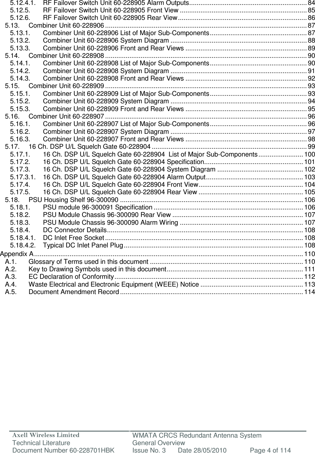 Axell Wireless Limited Technical Literature WMATA CRCS Redundant Antenna System General Overview Document Number 60-228701HBK  Issue No. 3  Date 28/05/2010  Page 4 of 114  5.12.4.1. RF Failover Switch Unit 60-228905 Alarm Outputs ............................................................... 84 5.12.5. RF Failover Switch Unit 60-228905 Front View .................................................................... 85 5.12.6. RF Failover Switch Unit 60-228905 Rear View ..................................................................... 86 5.13. Combiner Unit 60-228906 ............................................................................................................ 87 5.13.1. Combiner Unit 60-228906 List of Major Sub-Components .................................................... 87 5.13.2. Combiner Unit 60-228906 System Diagram ......................................................................... 88 5.13.3. Combiner Unit 60-228906 Front and Rear Views ................................................................. 89 5.14. Combiner Unit 60-228908 ............................................................................................................ 90 5.14.1. Combiner Unit 60-228908 List of Major Sub-Components .................................................... 90 5.14.2. Combiner Unit 60-228908 System Diagram ......................................................................... 91 5.14.3. Combiner Unit 60-228908 Front and Rear Views ................................................................. 92 5.15. Combiner Unit 60-228909 ............................................................................................................ 93 5.15.1. Combiner Unit 60-228909 List of Major Sub-Components .................................................... 93 5.15.2. Combiner Unit 60-228909 System Diagram ......................................................................... 94 5.15.3. Combiner Unit 60-228909 Front and Rear Views ................................................................. 95 5.16. Combiner Unit 60-228907 ............................................................................................................ 96 5.16.1. Combiner Unit 60-228907 List of Major Sub-Components .................................................... 96 5.16.2. Combiner Unit 60-228907 System Diagram ......................................................................... 97 5.16.3. Combiner Unit 60-228907 Front and Rear Views ................................................................. 98 5.17. 16 Ch. DSP U/L Squelch Gate 60-228904 ................................................................................... 99 5.17.1. 16 Ch. DSP U/L Squelch Gate 60-228904  List of Major Sub-Components ........................ 100 5.17.2. 16 Ch. DSP U/L Squelch Gate 60-228904 Specification..................................................... 101 5.17.3. 16 Ch. DSP U/L Squelch Gate 60-228904 System Diagram .............................................. 102 5.17.3.1. 16 Ch. DSP U/L Squelch Gate 60-228904 Alarm Output .................................................... 103 5.17.4. 16 Ch. DSP U/L Squelch Gate 60-228904 Front View ........................................................ 104 5.17.5. 16 Ch. DSP U/L Squelch Gate 60-228904 Rear View ........................................................ 105 5.18. PSU Housing Shelf 96-300090 .................................................................................................. 106 5.18.1. PSU module 96-300091 Specification ................................................................................ 106 5.18.2. PSU Module Chassis 96-300090 Rear View ...................................................................... 107 5.18.3. PSU Module Chassis 96-300090 Alarm Wiring .................................................................. 107 5.18.4. DC Connector Details ......................................................................................................... 108 5.18.4.1. DC Inlet Free Socket .......................................................................................................... 108 5.18.4.2. Typical DC Inlet Panel Plug ................................................................................................ 108 Appendix A ................................................................................................................................................ 110 A.1. Glossary of Terms used in this document .................................................................................. 110 A.2. Key to Drawing Symbols used in this document ......................................................................... 111 A.3. EC Declaration of Conformity ..................................................................................................... 112 A.4. Waste Electrical and Electronic Equipment (WEEE) Notice ....................................................... 113 A.5. Document Amendment Record .................................................................................................. 114   