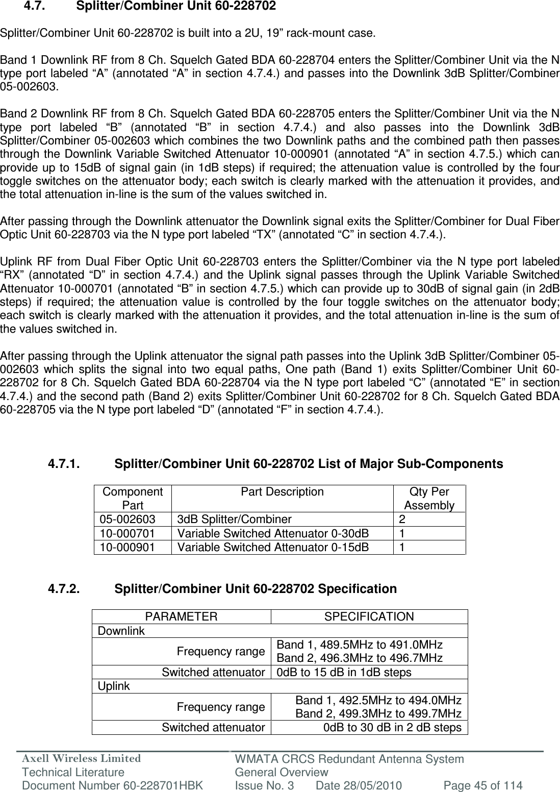 Axell Wireless Limited Technical Literature WMATA CRCS Redundant Antenna System General Overview Document Number 60-228701HBK  Issue No. 3  Date 28/05/2010  Page 45 of 114   4.7.  Splitter/Combiner Unit 60-228702  Splitter/Combiner Unit 60-228702 is built into a 2U, 19” rack-mount case.  Band 1 Downlink RF from 8 Ch. Squelch Gated BDA 60-228704 enters the Splitter/Combiner Unit via the N type port labeled “A” (annotated “A” in section 4.7.4.) and passes into the Downlink 3dB Splitter/Combiner 05-002603.   Band 2 Downlink RF from 8 Ch. Squelch Gated BDA 60-228705 enters the Splitter/Combiner Unit via the N type  port  labeled  “B”  (annotated  “B”  in  section  4.7.4.)  and  also  passes  into  the  Downlink  3dB Splitter/Combiner 05-002603 which combines the two Downlink paths and the combined path then passes through the Downlink Variable Switched Attenuator 10-000901 (annotated “A” in section 4.7.5.) which can provide up to 15dB of signal gain (in 1dB steps) if required; the attenuation value is controlled by the four toggle switches on the attenuator body; each switch is clearly marked with the attenuation it provides, and the total attenuation in-line is the sum of the values switched in.   After passing through the Downlink attenuator the Downlink signal exits the Splitter/Combiner for Dual Fiber Optic Unit 60-228703 via the N type port labeled “TX” (annotated “C” in section 4.7.4.).  Uplink  RF  from  Dual  Fiber  Optic  Unit  60-228703  enters  the Splitter/Combiner  via  the  N type  port  labeled “RX”  (annotated “D”  in section  4.7.4.) and  the  Uplink  signal passes  through the  Uplink  Variable Switched Attenuator 10-000701 (annotated “B” in section 4.7.5.) which can provide up to 30dB of signal gain (in 2dB steps)  if  required;  the  attenuation  value  is  controlled  by  the  four  toggle  switches  on  the  attenuator  body; each switch is clearly marked with the attenuation it provides, and the total attenuation in-line is the sum of the values switched in.  After passing through the Uplink attenuator the signal path passes into the Uplink 3dB Splitter/Combiner 05-002603  which  splits  the  signal  into  two  equal  paths,  One  path  (Band  1)  exits  Splitter/Combiner  Unit  60-228702 for 8 Ch. Squelch Gated BDA 60-228704 via the N type port labeled “C” (annotated “E” in section 4.7.4.) and the second path (Band 2) exits Splitter/Combiner Unit 60-228702 for 8 Ch. Squelch Gated BDA 60-228705 via the N type port labeled “D” (annotated “F” in section 4.7.4.).    4.7.1.  Splitter/Combiner Unit 60-228702 List of Major Sub-Components  Component Part Part Description  Qty Per Assembly 05-002603  3dB Splitter/Combiner  2 10-000701  Variable Switched Attenuator 0-30dB  1 10-000901  Variable Switched Attenuator 0-15dB  1   4.7.2.  Splitter/Combiner Unit 60-228702 Specification  PARAMETER  SPECIFICATION Downlink Frequency range Band 1, 489.5MHz to 491.0MHz Band 2, 496.3MHz to 496.7MHz Switched attenuator 0dB to 15 dB in 1dB steps Uplink Frequency range Band 1, 492.5MHz to 494.0MHz Band 2, 499.3MHz to 499.7MHz Switched attenuator 0dB to 30 dB in 2 dB steps  