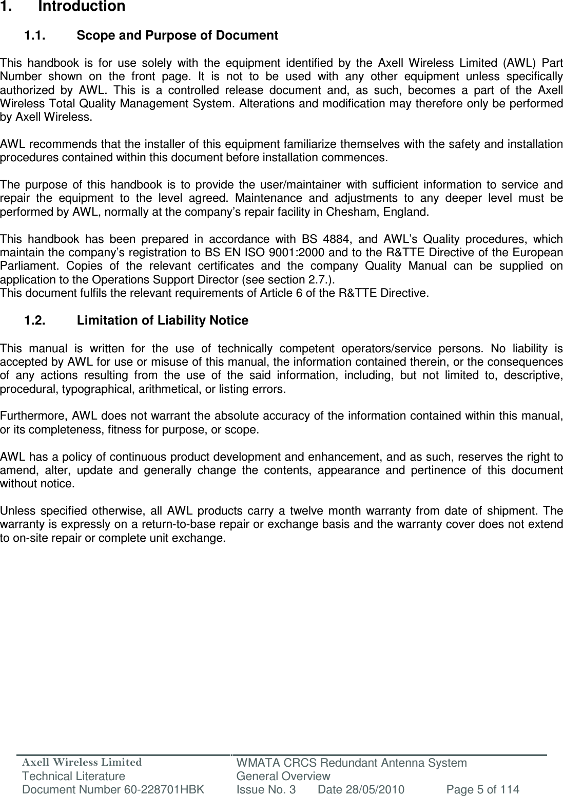 Axell Wireless Limited Technical Literature WMATA CRCS Redundant Antenna System General Overview Document Number 60-228701HBK  Issue No. 3  Date 28/05/2010  Page 5 of 114   1.  Introduction  1.1.  Scope and Purpose of Document  This  handbook  is  for  use  solely  with  the  equipment  identified  by  the  Axell  Wireless  Limited  (AWL)  Part Number  shown  on  the  front  page.  It  is  not  to  be  used  with  any  other  equipment  unless  specifically authorized  by  AWL.  This  is  a  controlled  release  document  and,  as  such,  becomes  a  part  of  the  Axell Wireless Total Quality Management System. Alterations and modification may therefore only be performed by Axell Wireless.  AWL recommends that the installer of this equipment familiarize themselves with the safety and installation procedures contained within this document before installation commences.  The  purpose  of  this  handbook  is  to  provide  the  user/maintainer  with  sufficient  information  to  service  and repair  the  equipment  to  the  level  agreed.  Maintenance  and  adjustments  to  any  deeper  level  must  be performed by AWL, normally at the company’s repair facility in Chesham, England.  This  handbook  has  been  prepared  in  accordance  with  BS  4884,  and  AWL’s  Quality  procedures,  which maintain the company’s registration to BS EN ISO 9001:2000 and to the R&amp;TTE Directive of the European Parliament.  Copies  of  the  relevant  certificates  and  the  company  Quality  Manual  can  be  supplied  on application to the Operations Support Director (see section 2.7.). This document fulfils the relevant requirements of Article 6 of the R&amp;TTE Directive.  1.2.  Limitation of Liability Notice  This  manual  is  written  for  the  use  of  technically  competent  operators/service  persons.  No  liability  is accepted by AWL for use or misuse of this manual, the information contained therein, or the consequences of  any  actions  resulting  from  the  use  of  the  said  information,  including,  but  not  limited  to,  descriptive, procedural, typographical, arithmetical, or listing errors.  Furthermore, AWL does not warrant the absolute accuracy of the information contained within this manual, or its completeness, fitness for purpose, or scope.  AWL has a policy of continuous product development and enhancement, and as such, reserves the right to amend,  alter,  update  and  generally  change  the  contents,  appearance  and  pertinence  of  this  document without notice.  Unless  specified  otherwise,  all  AWL  products  carry  a  twelve  month  warranty from  date  of  shipment.  The warranty is expressly on a return-to-base repair or exchange basis and the warranty cover does not extend to on-site repair or complete unit exchange.    