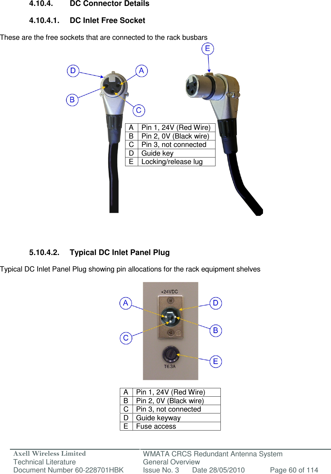 Axell Wireless Limited Technical Literature WMATA CRCS Redundant Antenna System General Overview Document Number 60-228701HBK  Issue No. 3  Date 28/05/2010  Page 60 of 114    4.10.4.  DC Connector Details  4.10.4.1.  DC Inlet Free Socket  These are the free sockets that are connected to the rack busbars           A  Pin 1, 24V (Red Wire) B  Pin 2, 0V (Black wire) C Pin 3, not connected D Guide key E  Locking/release lug           5.10.4.2.  Typical DC Inlet Panel Plug   Typical DC Inlet Panel Plug showing pin allocations for the rack equipment shelves               A  Pin 1, 24V (Red Wire) B  Pin 2, 0V (Black wire) C Pin 3, not connected D Guide keyway E  Fuse access  