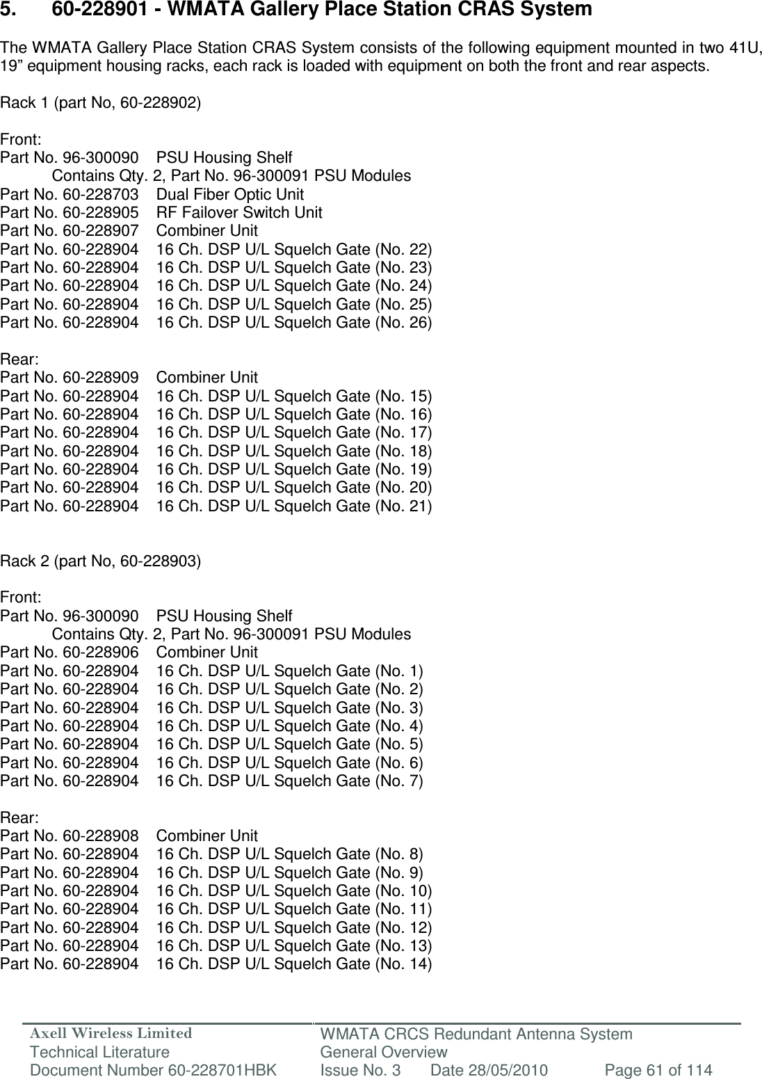 Axell Wireless Limited Technical Literature WMATA CRCS Redundant Antenna System General Overview Document Number 60-228701HBK  Issue No. 3  Date 28/05/2010  Page 61 of 114   5.  60-228901 - WMATA Gallery Place Station CRAS System  The WMATA Gallery Place Station CRAS System consists of the following equipment mounted in two 41U, 19” equipment housing racks, each rack is loaded with equipment on both the front and rear aspects.  Rack 1 (part No, 60-228902)  Front: Part No. 96-300090  PSU Housing Shelf   Contains Qty. 2, Part No. 96-300091 PSU Modules Part No. 60-228703  Dual Fiber Optic Unit  Part No. 60-228905  RF Failover Switch Unit  Part No. 60-228907  Combiner Unit  Part No. 60-228904  16 Ch. DSP U/L Squelch Gate (No. 22) Part No. 60-228904  16 Ch. DSP U/L Squelch Gate (No. 23) Part No. 60-228904  16 Ch. DSP U/L Squelch Gate (No. 24) Part No. 60-228904  16 Ch. DSP U/L Squelch Gate (No. 25) Part No. 60-228904  16 Ch. DSP U/L Squelch Gate (No. 26)  Rear: Part No. 60-228909  Combiner Unit  Part No. 60-228904  16 Ch. DSP U/L Squelch Gate (No. 15) Part No. 60-228904  16 Ch. DSP U/L Squelch Gate (No. 16) Part No. 60-228904  16 Ch. DSP U/L Squelch Gate (No. 17) Part No. 60-228904  16 Ch. DSP U/L Squelch Gate (No. 18) Part No. 60-228904  16 Ch. DSP U/L Squelch Gate (No. 19) Part No. 60-228904  16 Ch. DSP U/L Squelch Gate (No. 20) Part No. 60-228904  16 Ch. DSP U/L Squelch Gate (No. 21)   Rack 2 (part No, 60-228903)  Front: Part No. 96-300090  PSU Housing Shelf   Contains Qty. 2, Part No. 96-300091 PSU Modules Part No. 60-228906  Combiner Unit  Part No. 60-228904  16 Ch. DSP U/L Squelch Gate (No. 1) Part No. 60-228904  16 Ch. DSP U/L Squelch Gate (No. 2) Part No. 60-228904  16 Ch. DSP U/L Squelch Gate (No. 3) Part No. 60-228904  16 Ch. DSP U/L Squelch Gate (No. 4) Part No. 60-228904  16 Ch. DSP U/L Squelch Gate (No. 5) Part No. 60-228904  16 Ch. DSP U/L Squelch Gate (No. 6) Part No. 60-228904  16 Ch. DSP U/L Squelch Gate (No. 7)  Rear: Part No. 60-228908  Combiner Unit  Part No. 60-228904  16 Ch. DSP U/L Squelch Gate (No. 8) Part No. 60-228904  16 Ch. DSP U/L Squelch Gate (No. 9) Part No. 60-228904  16 Ch. DSP U/L Squelch Gate (No. 10) Part No. 60-228904  16 Ch. DSP U/L Squelch Gate (No. 11) Part No. 60-228904  16 Ch. DSP U/L Squelch Gate (No. 12) Part No. 60-228904  16 Ch. DSP U/L Squelch Gate (No. 13) Part No. 60-228904  16 Ch. DSP U/L Squelch Gate (No. 14)  