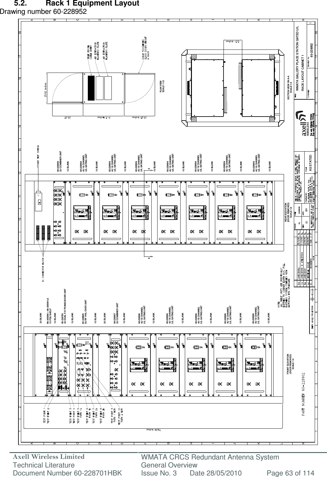 Axell Wireless Limited Technical Literature WMATA CRCS Redundant Antenna System General Overview Document Number 60-228701HBK  Issue No. 3  Date 28/05/2010  Page 63 of 114  WMATA GALLERY PLACE STATION GATED U/LRACK LAYOUT CABINET 160-228952PL 28/08/09AS STATEDFRONT ELEVATION(DOOR REMOVED)SCALE 1:4REAR ELEVATION(DOOR REMOVED)SCALE 1:460-2289072U COMBINER UNIT1U BLANK1U BLANK1U BLANK1U BLANK1U BLANK1U BLANK2U BLANK96-300090 + 96-300091x21U PSU SHELFPLAN VIEWSCALE 1:10SECTION VIEW ON A-ASCALE 1:4A60-2289053U RF FAIL OVER UNIT60-2289092U COMBINER UNIT1U BLANK1U BLANK1U BLANK1U BLANK1U BLANK1U BLANKA60-2287032U DUAL F/O TRANSCEIVER UNIT1U BLANK1U BLANK1U BLANK1U BLANK1U BLANK2U BLANK60-2289044U 16 CHANNELU/L GATING UNIT60-2289044U 16 CHANNELU/L GATING UNIT60-2289044U 16 CHANNELU/L GATING UNIT60-2289044U 16 CHANNELU/L GATING UNIT60-2289044U 16 CHANNELU/L GATING UNIT60-2289044U 16 CHANNELU/L GATING UNIT60-2289044U 16 CHANNELU/L GATING UNIT60-2289044U 16 CHANNELU/L GATING UNIT60-2289044U 16 CHANNELU/L GATING UNIT60-2289044U 16 CHANNELU/L GATING UNIT60-2289044U 16 CHANNELU/L GATING UNIT60-2289044U 16 CHANNELU/L GATING UNIT 5.2.  Rack 1 Equipment Layout Drawing number 60-228952                                                      