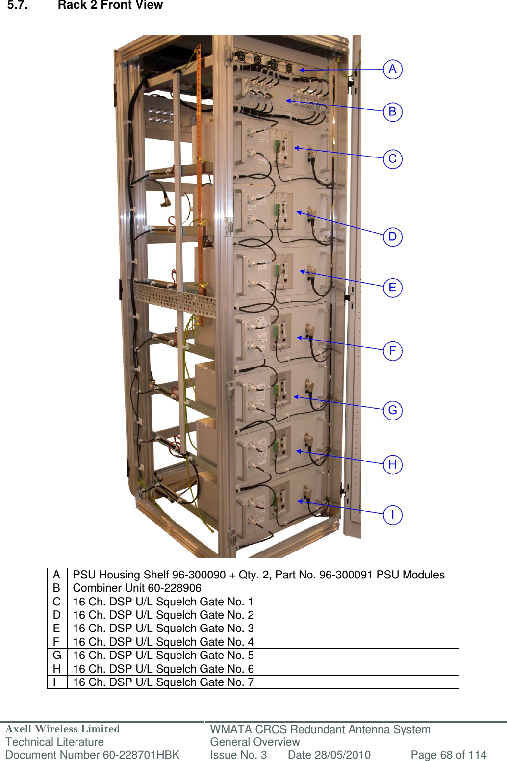 Axell Wireless Limited Technical Literature WMATA CRCS Redundant Antenna System General Overview Document Number 60-228701HBK  Issue No. 3  Date 28/05/2010  Page 68 of 114   5.7.  Rack 2 Front View                                            A  PSU Housing Shelf 96-300090 + Qty. 2, Part No. 96-300091 PSU Modules B  Combiner Unit 60-228906 C  16 Ch. DSP U/L Squelch Gate No. 1 D  16 Ch. DSP U/L Squelch Gate No. 2 E  16 Ch. DSP U/L Squelch Gate No. 3 F  16 Ch. DSP U/L Squelch Gate No. 4 G 16 Ch. DSP U/L Squelch Gate No. 5 H  16 Ch. DSP U/L Squelch Gate No. 6 I  16 Ch. DSP U/L Squelch Gate No. 7  