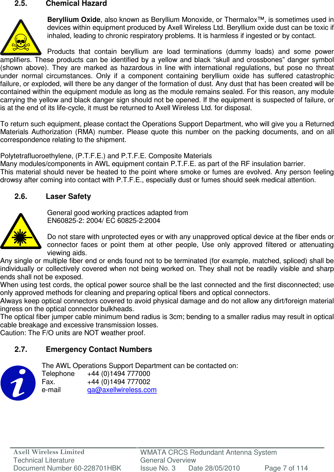 Axell Wireless Limited Technical Literature WMATA CRCS Redundant Antenna System General Overview Document Number 60-228701HBK  Issue No. 3  Date 28/05/2010  Page 7 of 114   2.5.  Chemical Hazard  Beryllium Oxide, also known as Beryllium Monoxide, or Thermalox™, is sometimes used in devices within equipment produced by Axell Wireless Ltd. Beryllium oxide dust can be toxic if inhaled, leading to chronic respiratory problems. It is harmless if ingested or by contact.  Products  that  contain  beryllium  are  load  terminations  (dummy  loads)  and  some  power amplifiers. These products  can be  identified  by a yellow and black  “skull and crossbones”  danger symbol (shown  above).  They  are  marked  as  hazardous  in  line  with  international  regulations,  but  pose  no  threat under  normal  circumstances.  Only  if  a  component  containing  beryllium  oxide  has  suffered  catastrophic failure, or exploded, will there be any danger of the formation of dust. Any dust that has been created will be contained within the equipment module as long as the module remains sealed. For this reason, any module carrying the yellow and black danger sign should not be opened. If the equipment is suspected of failure, or is at the end of its life-cycle, it must be returned to Axell Wireless Ltd. for disposal.  To return such equipment, please contact the Operations Support Department, who will give you a Returned Materials  Authorization  (RMA)  number.  Please  quote  this  number  on  the  packing  documents,  and  on  all correspondence relating to the shipment.  Polytetrafluoroethylene, (P.T.F.E.) and P.T.F.E. Composite Materials Many modules/components in AWL equipment contain P.T.F.E. as part of the RF insulation barrier. This material should never be heated to the point where smoke or fumes are evolved. Any person feeling drowsy after coming into contact with P.T.F.E., especially dust or fumes should seek medical attention.  2.6.  Laser Safety  General good working practices adapted from EN60825-2: 2004/ EC 60825-2:2004  Do not stare with unprotected eyes or with any unapproved optical device at the fiber ends or connector  faces  or  point  them  at  other  people,  Use  only  approved  filtered  or  attenuating viewing aids. Any single or multiple fiber end or ends found not to be terminated (for example, matched, spliced) shall be individually or  collectively covered when not  being worked on. They shall not be  readily visible and sharp ends shall not be exposed. When using test cords, the optical power source shall be the last connected and the first disconnected; use only approved methods for cleaning and preparing optical fibers and optical connectors. Always keep optical connectors covered to avoid physical damage and do not allow any dirt/foreign material ingress on the optical connector bulkheads. The optical fiber jumper cable minimum bend radius is 3cm; bending to a smaller radius may result in optical cable breakage and excessive transmission losses. Caution: The F/O units are NOT weather proof.  2.7.  Emergency Contact Numbers  The AWL Operations Support Department can be contacted on: Telephone   +44 (0)1494 777000 Fax.    +44 (0)1494 777002 e-mail    qa@axellwireless.com    