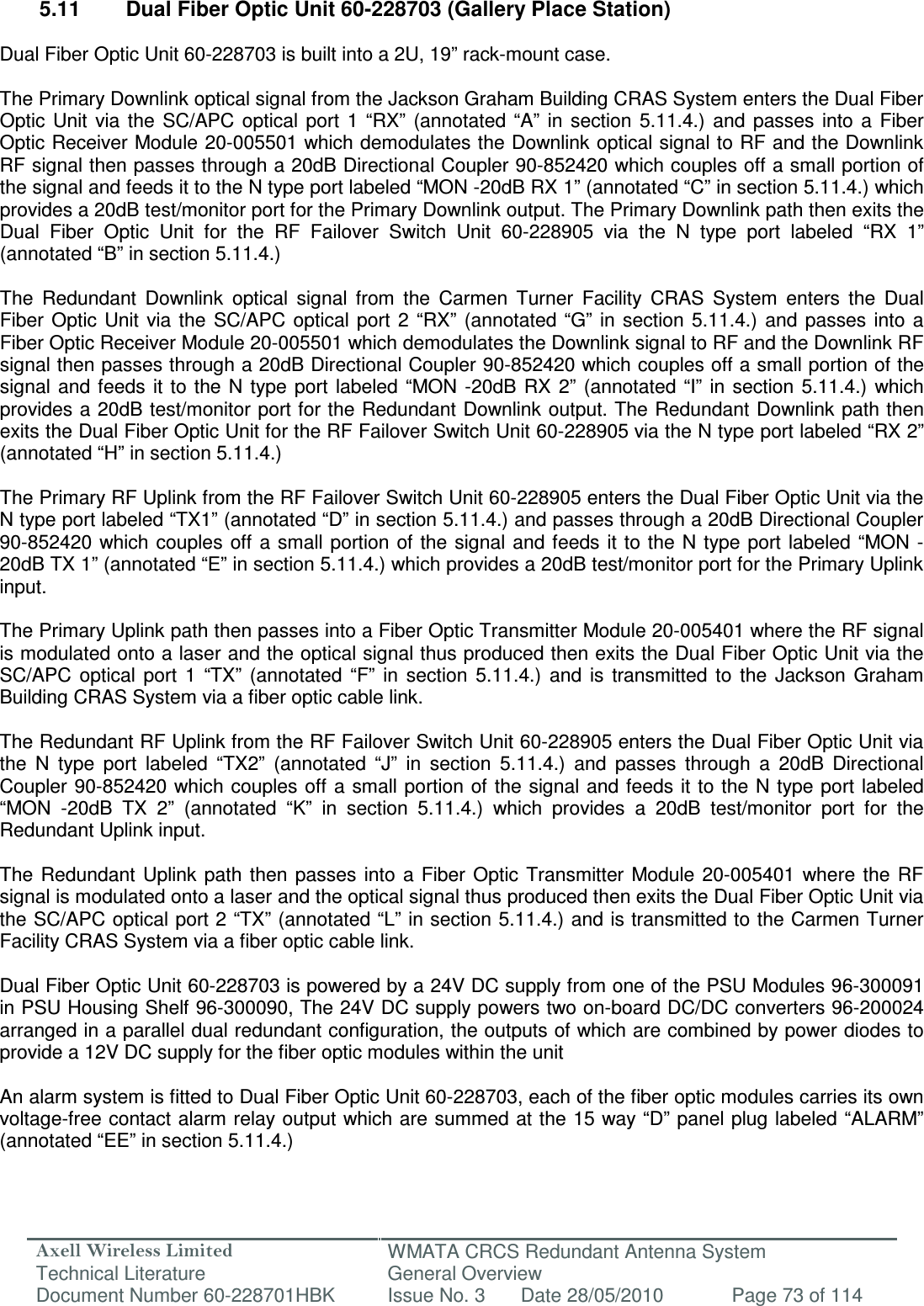 Axell Wireless Limited Technical Literature WMATA CRCS Redundant Antenna System General Overview Document Number 60-228701HBK  Issue No. 3  Date 28/05/2010  Page 73 of 114   5.11  Dual Fiber Optic Unit 60-228703 (Gallery Place Station)  Dual Fiber Optic Unit 60-228703 is built into a 2U, 19” rack-mount case.  The Primary Downlink optical signal from the Jackson Graham Building CRAS System enters the Dual Fiber Optic  Unit  via  the  SC/APC  optical port  1  “RX”  (annotated  “A”  in  section  5.11.4.)  and  passes  into  a  Fiber Optic Receiver Module 20-005501 which demodulates the Downlink optical signal to RF and the Downlink RF signal then passes through a 20dB Directional Coupler 90-852420 which couples off a small portion of the signal and feeds it to the N type port labeled “MON -20dB RX 1” (annotated “C” in section 5.11.4.) which provides a 20dB test/monitor port for the Primary Downlink output. The Primary Downlink path then exits the Dual  Fiber  Optic  Unit  for  the  RF  Failover  Switch  Unit  60-228905  via  the  N  type  port  labeled  “RX  1” (annotated “B” in section 5.11.4.)  The  Redundant  Downlink  optical  signal  from  the  Carmen  Turner  Facility  CRAS  System  enters  the  Dual Fiber  Optic Unit  via the  SC/APC  optical  port 2  “RX”  (annotated  “G”  in  section  5.11.4.)  and  passes into  a Fiber Optic Receiver Module 20-005501 which demodulates the Downlink signal to RF and the Downlink RF signal then passes through a 20dB Directional Coupler 90-852420 which couples off a small portion of the signal  and feeds  it  to the  N type  port  labeled “MON  -20dB  RX 2”  (annotated  “I” in  section  5.11.4.)  which provides a 20dB test/monitor port for the Redundant Downlink output. The Redundant Downlink path then exits the Dual Fiber Optic Unit for the RF Failover Switch Unit 60-228905 via the N type port labeled “RX 2” (annotated “H” in section 5.11.4.)  The Primary RF Uplink from the RF Failover Switch Unit 60-228905 enters the Dual Fiber Optic Unit via the N type port labeled “TX1” (annotated “D” in section 5.11.4.) and passes through a 20dB Directional Coupler 90-852420 which couples  off a small portion  of the  signal and feeds it to  the  N type port  labeled “MON -20dB TX 1” (annotated “E” in section 5.11.4.) which provides a 20dB test/monitor port for the Primary Uplink input.   The Primary Uplink path then passes into a Fiber Optic Transmitter Module 20-005401 where the RF signal is modulated onto a laser and the optical signal thus produced then exits the Dual Fiber Optic Unit via the SC/APC  optical  port  1  “TX”  (annotated  “F”  in  section  5.11.4.)  and  is  transmitted  to  the  Jackson  Graham Building CRAS System via a fiber optic cable link.  The Redundant RF Uplink from the RF Failover Switch Unit 60-228905 enters the Dual Fiber Optic Unit via the  N  type  port  labeled  “TX2”  (annotated  “J”  in  section  5.11.4.)  and  passes  through  a  20dB  Directional Coupler 90-852420 which couples off a small portion of  the signal and feeds it to  the N type port labeled “MON  -20dB  TX  2”  (annotated  “K”  in  section  5.11.4.)  which  provides  a  20dB  test/monitor  port  for  the Redundant Uplink input.   The  Redundant  Uplink  path  then  passes  into  a  Fiber  Optic  Transmitter  Module 20-005401  where  the  RF signal is modulated onto a laser and the optical signal thus produced then exits the Dual Fiber Optic Unit via the SC/APC optical port 2 “TX” (annotated “L” in section 5.11.4.) and is transmitted to the Carmen Turner Facility CRAS System via a fiber optic cable link.  Dual Fiber Optic Unit 60-228703 is powered by a 24V DC supply from one of the PSU Modules 96-300091 in PSU Housing Shelf 96-300090, The 24V DC supply powers two on-board DC/DC converters 96-200024 arranged in a parallel dual redundant configuration, the outputs of which are combined by power diodes to provide a 12V DC supply for the fiber optic modules within the unit   An alarm system is fitted to Dual Fiber Optic Unit 60-228703, each of the fiber optic modules carries its own voltage-free contact alarm relay output which are summed at the 15 way “D” panel plug labeled “ALARM” (annotated “EE” in section 5.11.4.)  