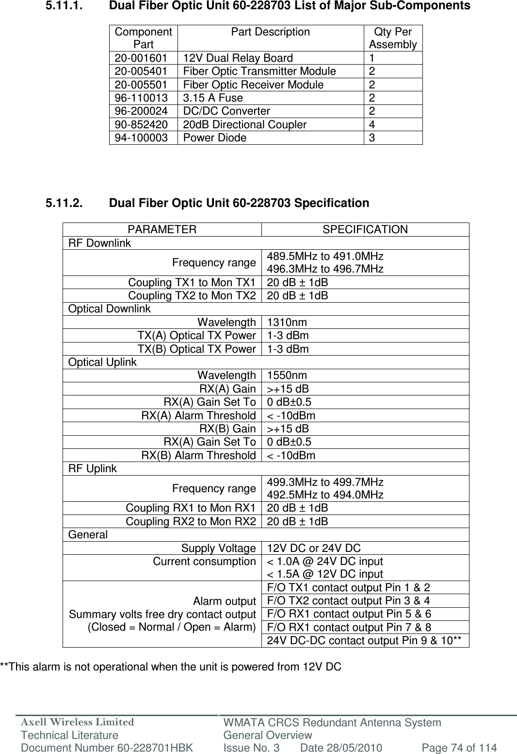 Axell Wireless Limited Technical Literature WMATA CRCS Redundant Antenna System General Overview Document Number 60-228701HBK  Issue No. 3  Date 28/05/2010  Page 74 of 114   5.11.1.  Dual Fiber Optic Unit 60-228703 List of Major Sub-Components  Component Part Part Description  Qty Per Assembly 20-001601  12V Dual Relay Board  1 20-005401  Fiber Optic Transmitter Module  2 20-005501  Fiber Optic Receiver Module  2 96-110013  3.15 A Fuse  2 96-200024  DC/DC Converter  2 90-852420  20dB Directional Coupler  4 94-100003  Power Diode  3     5.11.2.  Dual Fiber Optic Unit 60-228703 Specification  PARAMETER  SPECIFICATION RF Downlink Frequency range 489.5MHz to 491.0MHz 496.3MHz to 496.7MHz Coupling TX1 to Mon TX1 20 dB ± 1dB Coupling TX2 to Mon TX2 20 dB ± 1dB Optical Downlink Wavelength 1310nm TX(A) Optical TX Power 1-3 dBm TX(B) Optical TX Power 1-3 dBm Optical Uplink Wavelength 1550nm RX(A) Gain &gt;+15 dB RX(A) Gain Set To 0 dB±0.5 RX(A) Alarm Threshold &lt; -10dBm RX(B) Gain &gt;+15 dB RX(A) Gain Set To 0 dB±0.5 RX(B) Alarm Threshold &lt; -10dBm RF Uplink Frequency range 499.3MHz to 499.7MHz 492.5MHz to 494.0MHz Coupling RX1 to Mon RX1 20 dB ± 1dB Coupling RX2 to Mon RX2 20 dB ± 1dB General Supply Voltage 12V DC or 24V DC Current consumption &lt; 1.0A @ 24V DC input &lt; 1.5A @ 12V DC input Alarm output Summary volts free dry contact output (Closed = Normal / Open = Alarm) F/O TX1 contact output Pin 1 &amp; 2 F/O TX2 contact output Pin 3 &amp; 4 F/O RX1 contact output Pin 5 &amp; 6 F/O RX1 contact output Pin 7 &amp; 8 24V DC-DC contact output Pin 9 &amp; 10**  **This alarm is not operational when the unit is powered from 12V DC   