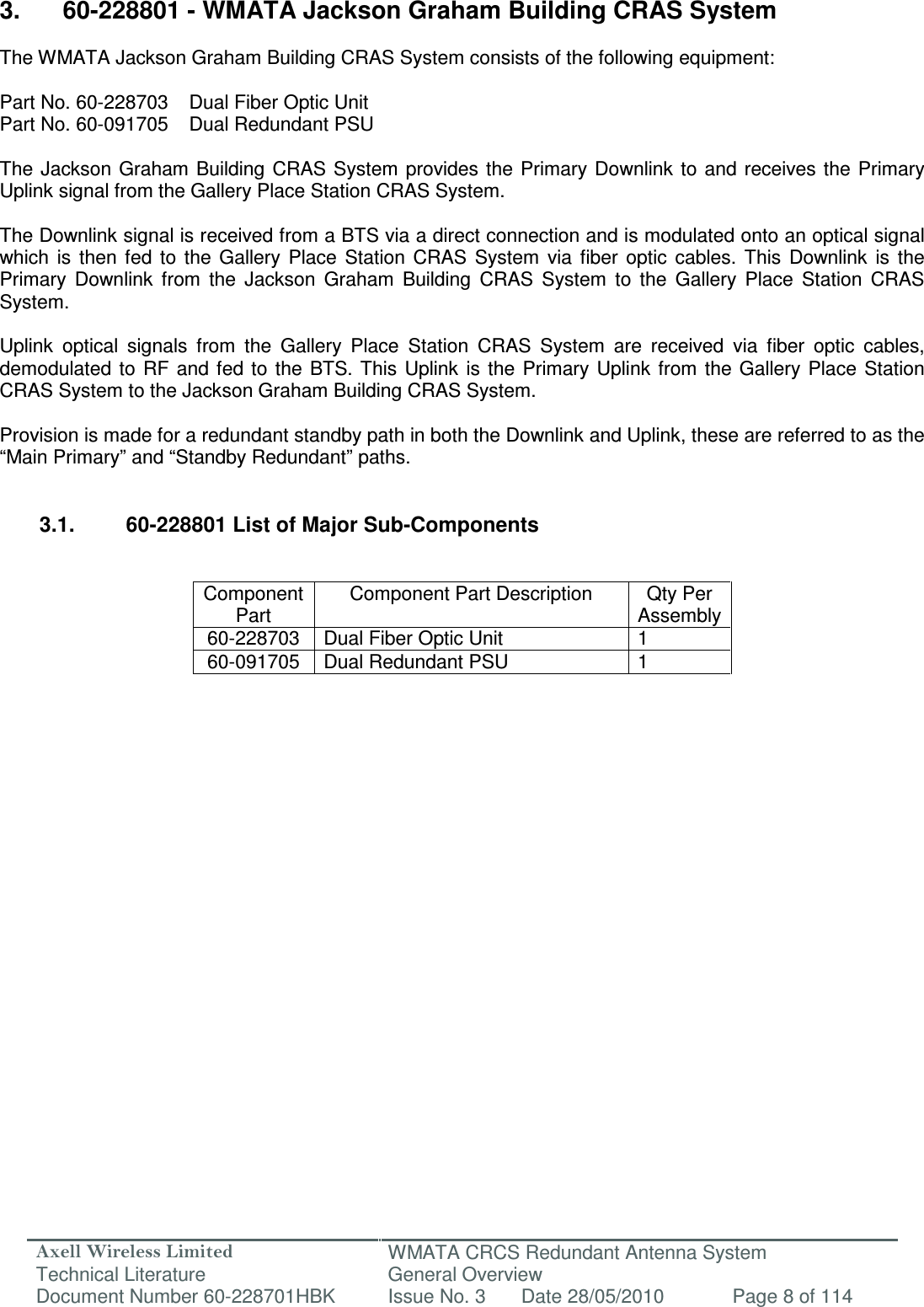 Axell Wireless Limited Technical Literature WMATA CRCS Redundant Antenna System General Overview Document Number 60-228701HBK  Issue No. 3  Date 28/05/2010  Page 8 of 114   3.  60-228801 - WMATA Jackson Graham Building CRAS System  The WMATA Jackson Graham Building CRAS System consists of the following equipment:  Part No. 60-228703  Dual Fiber Optic Unit  Part No. 60-091705  Dual Redundant PSU  The  Jackson  Graham  Building CRAS System  provides the  Primary Downlink  to and receives the  Primary Uplink signal from the Gallery Place Station CRAS System.  The Downlink signal is received from a BTS via a direct connection and is modulated onto an optical signal which  is  then  fed  to  the  Gallery  Place  Station  CRAS  System  via  fiber  optic  cables.  This  Downlink  is  the Primary  Downlink  from  the  Jackson  Graham  Building  CRAS  System  to  the  Gallery  Place  Station  CRAS System.  Uplink  optical  signals  from  the  Gallery  Place  Station  CRAS  System  are  received  via  fiber  optic  cables, demodulated  to  RF  and  fed to  the  BTS. This  Uplink  is  the  Primary Uplink from  the Gallery  Place  Station CRAS System to the Jackson Graham Building CRAS System.  Provision is made for a redundant standby path in both the Downlink and Uplink, these are referred to as the “Main Primary” and “Standby Redundant” paths.   3.1.  60-228801 List of Major Sub-Components   Component Part Component Part Description  Qty Per Assembly 60-228703  Dual Fiber Optic Unit  1 60-091705  Dual Redundant PSU  1                        