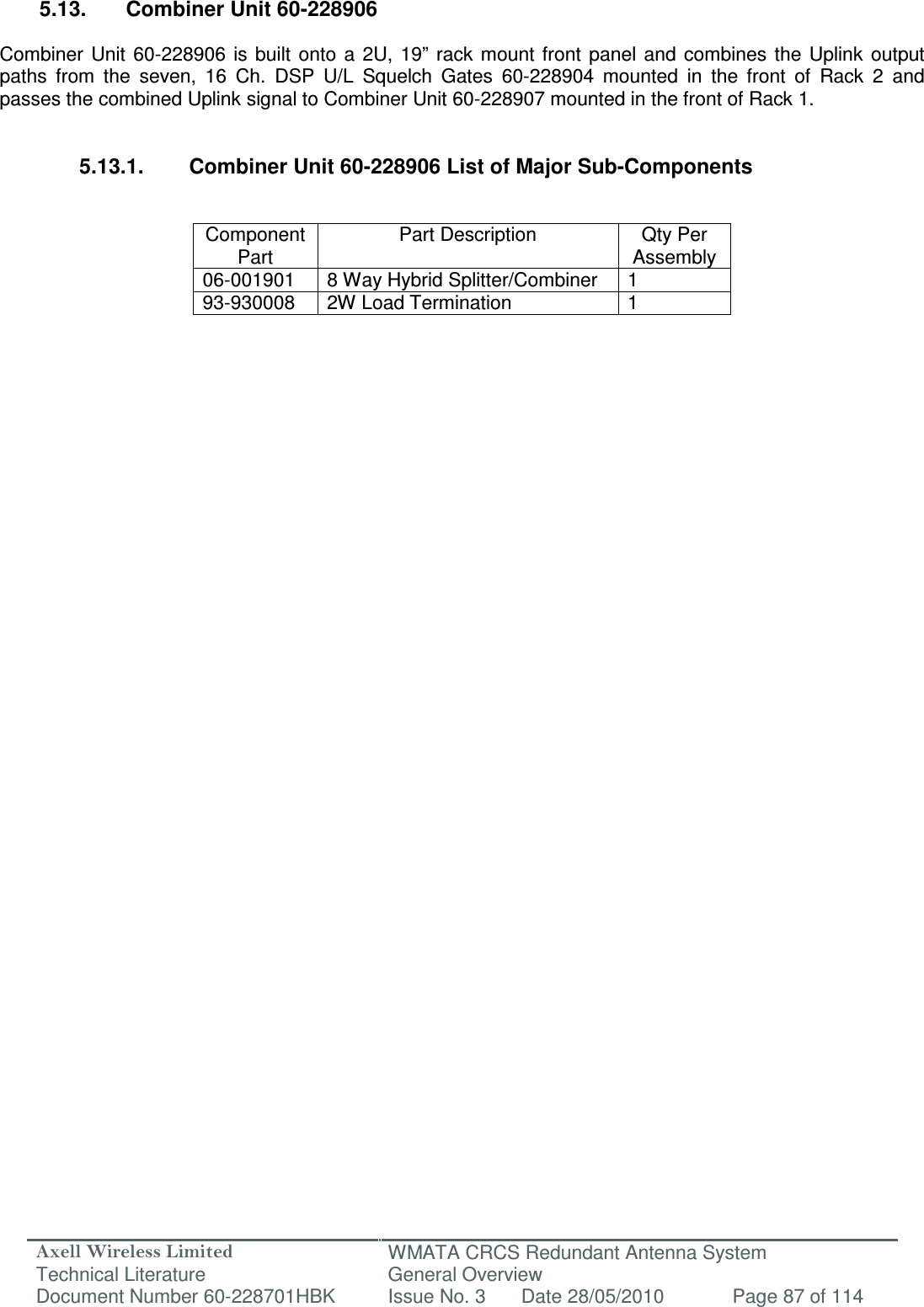 Axell Wireless Limited Technical Literature WMATA CRCS Redundant Antenna System General Overview Document Number 60-228701HBK  Issue No. 3  Date 28/05/2010  Page 87 of 114   5.13.  Combiner Unit 60-228906  Combiner  Unit  60-228906  is  built  onto  a  2U,  19”  rack  mount  front  panel  and  combines  the Uplink  output paths  from  the  seven,  16  Ch.  DSP  U/L  Squelch  Gates  60-228904  mounted  in  the  front  of  Rack  2  and passes the combined Uplink signal to Combiner Unit 60-228907 mounted in the front of Rack 1.   5.13.1.  Combiner Unit 60-228906 List of Major Sub-Components   Component Part Part Description  Qty Per Assembly 06-001901  8 Way Hybrid Splitter/Combiner  1 93-930008  2W Load Termination  1               