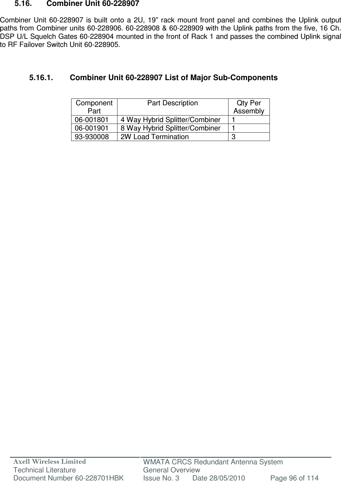 Axell Wireless Limited Technical Literature WMATA CRCS Redundant Antenna System General Overview Document Number 60-228701HBK  Issue No. 3  Date 28/05/2010  Page 96 of 114   5.16.  Combiner Unit 60-228907  Combiner  Unit  60-228907  is  built  onto  a  2U,  19”  rack  mount  front  panel  and  combines  the Uplink  output paths from Combiner units 60-228906. 60-228908 &amp; 60-228909 with the Uplink paths from the five, 16 Ch. DSP U/L Squelch Gates 60-228904 mounted in the front of Rack 1 and passes the combined Uplink signal to RF Failover Switch Unit 60-228905.    5.16.1.  Combiner Unit 60-228907 List of Major Sub-Components   Component Part Part Description  Qty Per Assembly 06-001801  4 Way Hybrid Splitter/Combiner  1 06-001901  8 Way Hybrid Splitter/Combiner  1 93-930008  2W Load Termination  3                      