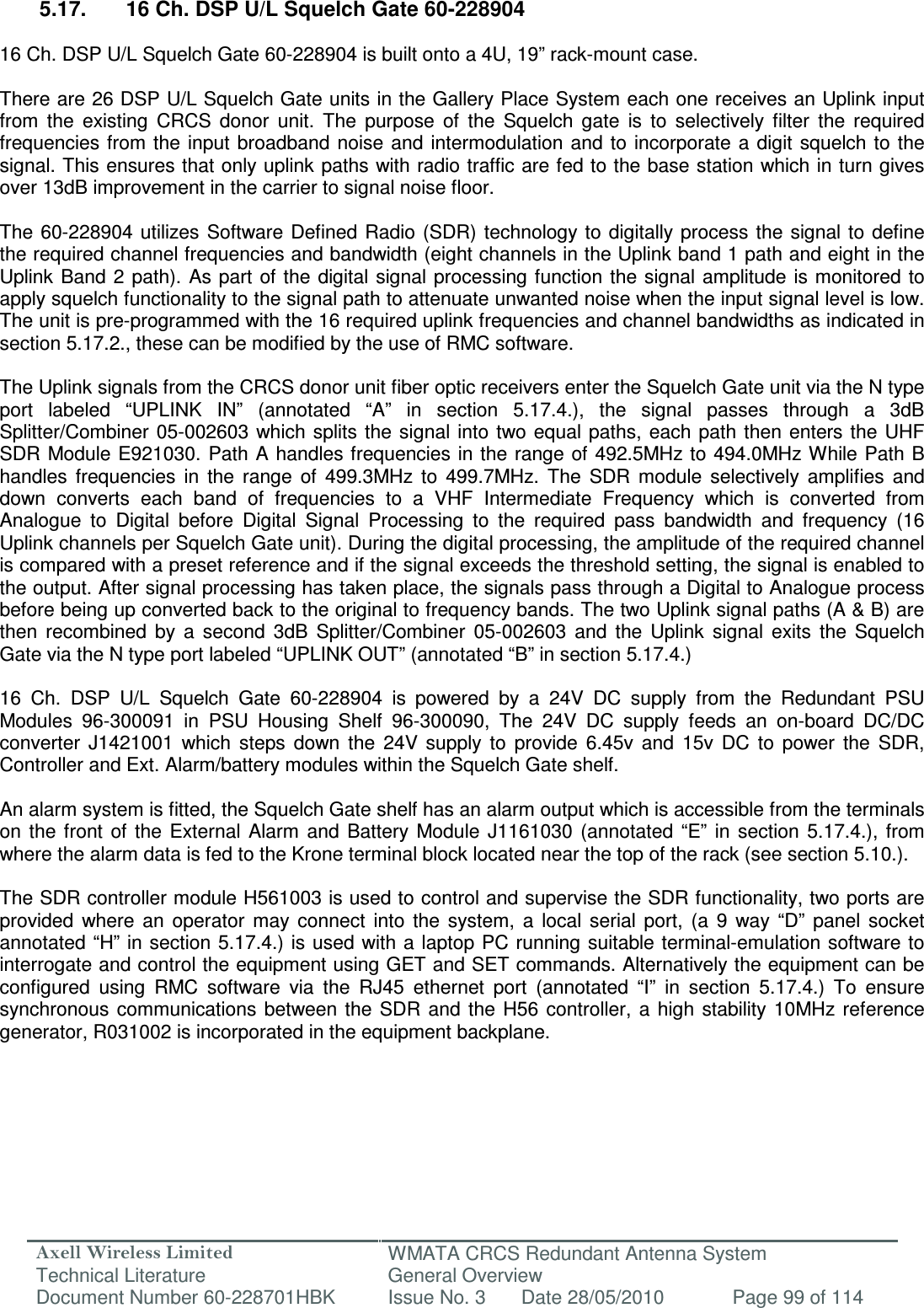 Axell Wireless Limited Technical Literature WMATA CRCS Redundant Antenna System General Overview Document Number 60-228701HBK  Issue No. 3  Date 28/05/2010  Page 99 of 114   5.17.  16 Ch. DSP U/L Squelch Gate 60-228904  16 Ch. DSP U/L Squelch Gate 60-228904 is built onto a 4U, 19” rack-mount case.  There are 26 DSP U/L Squelch Gate units in the Gallery Place System each one receives an Uplink input from  the  existing  CRCS  donor  unit.  The  purpose  of  the  Squelch  gate  is  to  selectively  filter  the  required frequencies from  the input broadband  noise  and intermodulation  and  to incorporate  a digit  squelch to the signal. This ensures that only uplink paths with radio traffic are fed to the base station which in turn gives over 13dB improvement in the carrier to signal noise floor.  The  60-228904  utilizes Software  Defined Radio (SDR) technology to  digitally process the  signal to define the required channel frequencies and bandwidth (eight channels in the Uplink band 1 path and eight in the Uplink Band  2  path). As part  of the  digital  signal processing function the signal amplitude is monitored  to apply squelch functionality to the signal path to attenuate unwanted noise when the input signal level is low. The unit is pre-programmed with the 16 required uplink frequencies and channel bandwidths as indicated in section 5.17.2., these can be modified by the use of RMC software.  The Uplink signals from the CRCS donor unit fiber optic receivers enter the Squelch Gate unit via the N type port  labeled  “UPLINK  IN”  (annotated  “A”  in  section  5.17.4.),  the  signal  passes  through  a  3dB Splitter/Combiner 05-002603 which splits  the signal  into two equal  paths, each  path then  enters the UHF SDR Module E921030.  Path  A  handles frequencies in the range of 492.5MHz to  494.0MHz While Path B handles  frequencies  in  the  range  of  499.3MHz  to  499.7MHz.  The  SDR  module  selectively  amplifies  and down  converts  each  band  of  frequencies  to  a  VHF  Intermediate  Frequency  which  is  converted  from Analogue  to  Digital  before  Digital  Signal  Processing  to  the  required  pass  bandwidth  and  frequency  (16 Uplink channels per Squelch Gate unit). During the digital processing, the amplitude of the required channel is compared with a preset reference and if the signal exceeds the threshold setting, the signal is enabled to the output. After signal processing has taken place, the signals pass through a Digital to Analogue process before being up converted back to the original to frequency bands. The two Uplink signal paths (A &amp; B) are then  recombined  by  a  second  3dB  Splitter/Combiner  05-002603  and  the  Uplink  signal  exits  the  Squelch Gate via the N type port labeled “UPLINK OUT” (annotated “B” in section 5.17.4.)  16  Ch.  DSP  U/L  Squelch  Gate  60-228904  is  powered  by  a  24V  DC  supply  from  the  Redundant  PSU Modules  96-300091  in  PSU  Housing  Shelf  96-300090,  The  24V  DC  supply  feeds  an  on-board  DC/DC converter  J1421001  which  steps  down  the  24V  supply  to  provide  6.45v  and  15v  DC  to  power  the  SDR, Controller and Ext. Alarm/battery modules within the Squelch Gate shelf.   An alarm system is fitted, the Squelch Gate shelf has an alarm output which is accessible from the terminals on  the  front  of  the  External  Alarm  and  Battery  Module  J1161030  (annotated  “E”  in  section  5.17.4.),  from where the alarm data is fed to the Krone terminal block located near the top of the rack (see section 5.10.).  The SDR controller module H561003 is used to control and supervise the SDR functionality, two ports are provided  where  an  operator  may  connect  into  the  system,  a  local  serial  port,  (a  9  way  “D”  panel  socket annotated “H” in section 5.17.4.) is used with a laptop PC running suitable terminal-emulation software to interrogate and control the equipment using GET and SET commands. Alternatively the equipment can be configured  using  RMC  software  via  the  RJ45  ethernet  port  (annotated  “I”  in  section  5.17.4.)  To  ensure synchronous communications  between the  SDR  and  the H56  controller,  a  high stability 10MHz  reference generator, R031002 is incorporated in the equipment backplane.      