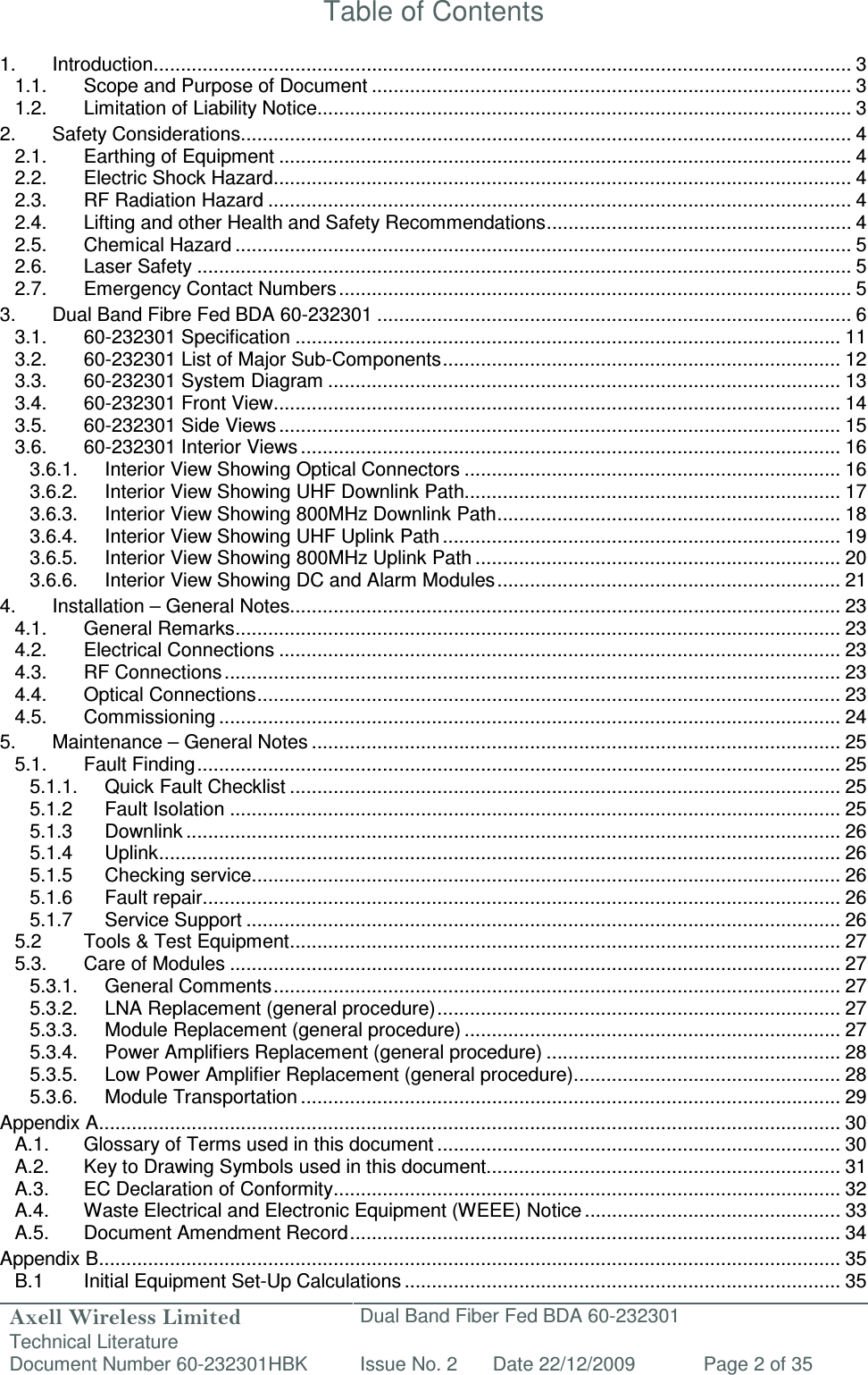 Axell Wireless Limited Technical Literature Dual Band Fiber Fed BDA 60-232301 Document Number 60-232301HBK Issue No. 2 Date 22/12/2009 Page 2 of 35   Table of Contents  1. Introduction ................................................................................................................................ 3 1.1. Scope and Purpose of Document ........................................................................................ 3 1.2. Limitation of Liability Notice.................................................................................................. 3 2. Safety Considerations................................................................................................................ 4 2.1. Earthing of Equipment ......................................................................................................... 4 2.2. Electric Shock Hazard .......................................................................................................... 4 2.3. RF Radiation Hazard ........................................................................................................... 4 2.4. Lifting and other Health and Safety Recommendations ........................................................ 4 2.5. Chemical Hazard ................................................................................................................. 5 2.6. Laser Safety ........................................................................................................................ 5 2.7. Emergency Contact Numbers .............................................................................................. 5 3. Dual Band Fibre Fed BDA 60-232301 ....................................................................................... 6 3.1. 60-232301 Specification .................................................................................................... 11 3.2. 60-232301 List of Major Sub-Components ......................................................................... 12 3.3. 60-232301 System Diagram .............................................................................................. 13 3.4. 60-232301 Front View ........................................................................................................ 14 3.5. 60-232301 Side Views ....................................................................................................... 15 3.6. 60-232301 Interior Views ................................................................................................... 16 3.6.1. Interior View Showing Optical Connectors ..................................................................... 16 3.6.2. Interior View Showing UHF Downlink Path ..................................................................... 17 3.6.3. Interior View Showing 800MHz Downlink Path ............................................................... 18 3.6.4. Interior View Showing UHF Uplink Path ......................................................................... 19 3.6.5. Interior View Showing 800MHz Uplink Path ................................................................... 20 3.6.6. Interior View Showing DC and Alarm Modules ............................................................... 21 4. Installation – General Notes..................................................................................................... 23 4.1. General Remarks ............................................................................................................... 23 4.2. Electrical Connections ....................................................................................................... 23 4.3. RF Connections ................................................................................................................. 23 4.4. Optical Connections ........................................................................................................... 23 4.5. Commissioning .................................................................................................................. 24 5. Maintenance – General Notes ................................................................................................. 25 5.1. Fault Finding ...................................................................................................................... 25 5.1.1. Quick Fault Checklist ..................................................................................................... 25 5.1.2 Fault Isolation ................................................................................................................ 25 5.1.3 Downlink ........................................................................................................................ 26 5.1.4 Uplink ............................................................................................................................. 26 5.1.5 Checking service ............................................................................................................ 26 5.1.6 Fault repair ..................................................................................................................... 26 5.1.7 Service Support ............................................................................................................. 26 5.2 Tools &amp; Test Equipment ..................................................................................................... 27 5.3. Care of Modules ................................................................................................................ 27 5.3.1. General Comments ........................................................................................................ 27 5.3.2. LNA Replacement (general procedure) .......................................................................... 27 5.3.3. Module Replacement (general procedure) ..................................................................... 27 5.3.4. Power Amplifiers Replacement (general procedure) ...................................................... 28 5.3.5. Low Power Amplifier Replacement (general procedure) ................................................. 28 5.3.6. Module Transportation ................................................................................................... 29 Appendix A ........................................................................................................................................ 30 A.1. Glossary of Terms used in this document .......................................................................... 30 A.2. Key to Drawing Symbols used in this document ................................................................. 31 A.3. EC Declaration of Conformity ............................................................................................. 32 A.4. Waste Electrical and Electronic Equipment (WEEE) Notice ............................................... 33 A.5. Document Amendment Record .......................................................................................... 34 Appendix B ........................................................................................................................................ 35 B.1  Initial Equipment Set-Up Calculations ................................................................................ 35 