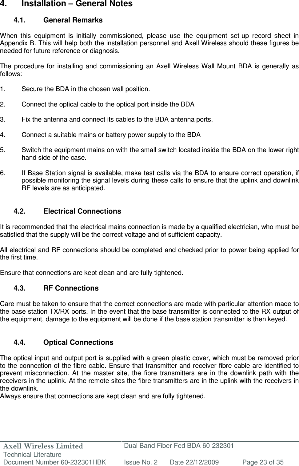 Axell Wireless Limited Technical Literature Dual Band Fiber Fed BDA 60-232301 Document Number 60-232301HBK Issue No. 2 Date 22/12/2009 Page 23 of 35    4.  Installation – General Notes  4.1.  General Remarks  When  this  equipment  is  initially  commissioned,  please  use  the  equipment  set-up  record  sheet  in Appendix B. This will help both the installation personnel and Axell Wireless should these figures be needed for future reference or diagnosis.  The  procedure  for  installing  and  commissioning  an  Axell Wireless Wall  Mount  BDA  is  generally  as follows:  1.  Secure the BDA in the chosen wall position.  2.  Connect the optical cable to the optical port inside the BDA  3.  Fix the antenna and connect its cables to the BDA antenna ports.  4.  Connect a suitable mains or battery power supply to the BDA  5.  Switch the equipment mains on with the small switch located inside the BDA on the lower right hand side of the case.  6.  If Base Station signal is available, make test calls via the BDA to ensure correct operation, if possible monitoring the signal levels during these calls to ensure that the uplink and downlink RF levels are as anticipated.   4.2.  Electrical Connections  It is recommended that the electrical mains connection is made by a qualified electrician, who must be satisfied that the supply will be the correct voltage and of sufficient capacity.  All electrical and RF connections should be completed and checked prior to power being applied for the first time.  Ensure that connections are kept clean and are fully tightened.  4.3.  RF Connections  Care must be taken to ensure that the correct connections are made with particular attention made to the base station TX/RX ports. In the event that the base transmitter is connected to the RX output of the equipment, damage to the equipment will be done if the base station transmitter is then keyed.   4.4.  Optical Connections   The optical input and output port is supplied with a green plastic cover, which must be removed prior to the connection of the fibre cable. Ensure that transmitter and receiver fibre cable are identified to prevent  misconnection.  At  the  master  site,  the  fibre  transmitters  are  in  the  downlink  path  with  the receivers in the uplink. At the remote sites the fibre transmitters are in the uplink with the receivers in the downlink.  Always ensure that connections are kept clean and are fully tightened.  