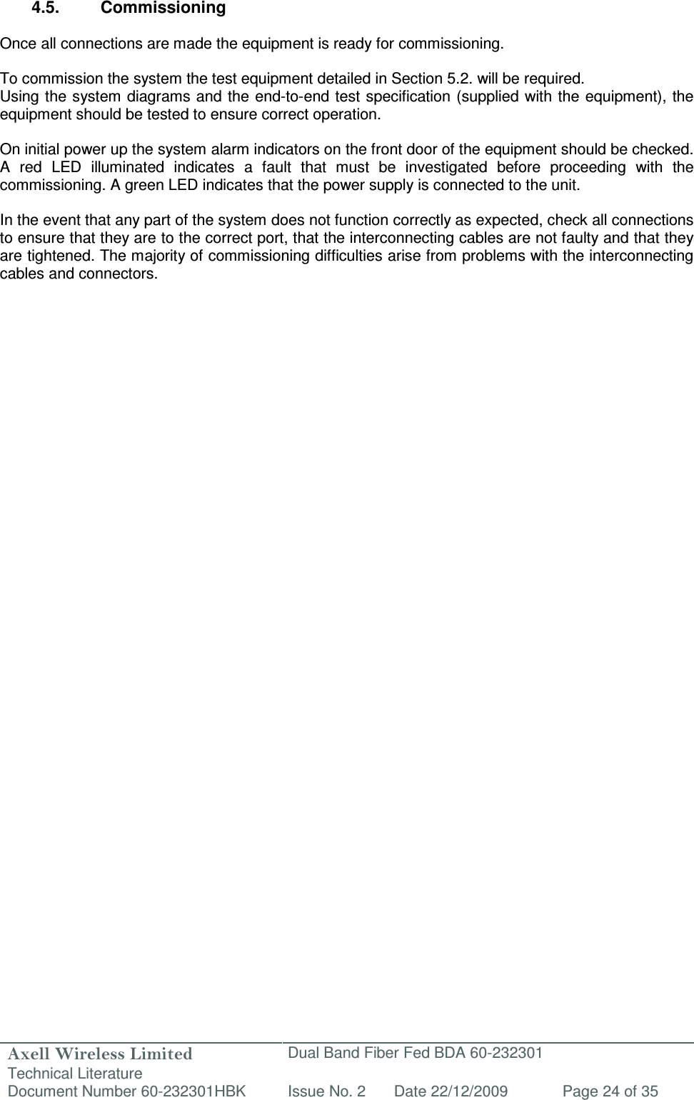 Axell Wireless Limited Technical Literature Dual Band Fiber Fed BDA 60-232301 Document Number 60-232301HBK Issue No. 2 Date 22/12/2009 Page 24 of 35   4.5.  Commissioning  Once all connections are made the equipment is ready for commissioning.  To commission the system the test equipment detailed in Section 5.2. will be required. Using the system diagrams and the end-to-end test specification (supplied  with the equipment), the equipment should be tested to ensure correct operation.   On initial power up the system alarm indicators on the front door of the equipment should be checked. A  red  LED  illuminated  indicates  a  fault  that  must  be  investigated  before  proceeding  with  the commissioning. A green LED indicates that the power supply is connected to the unit.  In the event that any part of the system does not function correctly as expected, check all connections to ensure that they are to the correct port, that the interconnecting cables are not faulty and that they are tightened. The majority of commissioning difficulties arise from problems with the interconnecting cables and connectors.   