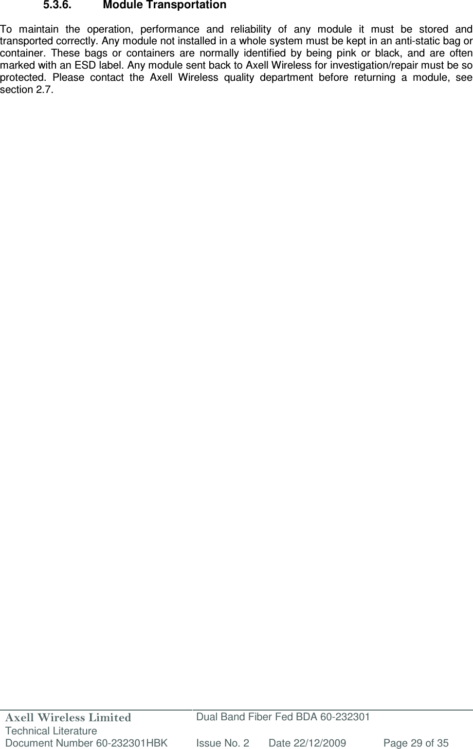 Axell Wireless Limited Technical Literature Dual Band Fiber Fed BDA 60-232301 Document Number 60-232301HBK Issue No. 2 Date 22/12/2009 Page 29 of 35   5.3.6.  Module Transportation  To  maintain  the  operation,  performance  and  reliability  of  any  module  it  must  be  stored  and transported correctly. Any module not installed in a whole system must be kept in an anti-static bag or container.  These  bags  or  containers  are  normally  identified  by  being  pink  or  black,  and  are  often marked with an ESD label. Any module sent back to Axell Wireless for investigation/repair must be so protected.  Please  contact  the  Axell  Wireless  quality  department  before  returning  a  module,  see section 2.7.   