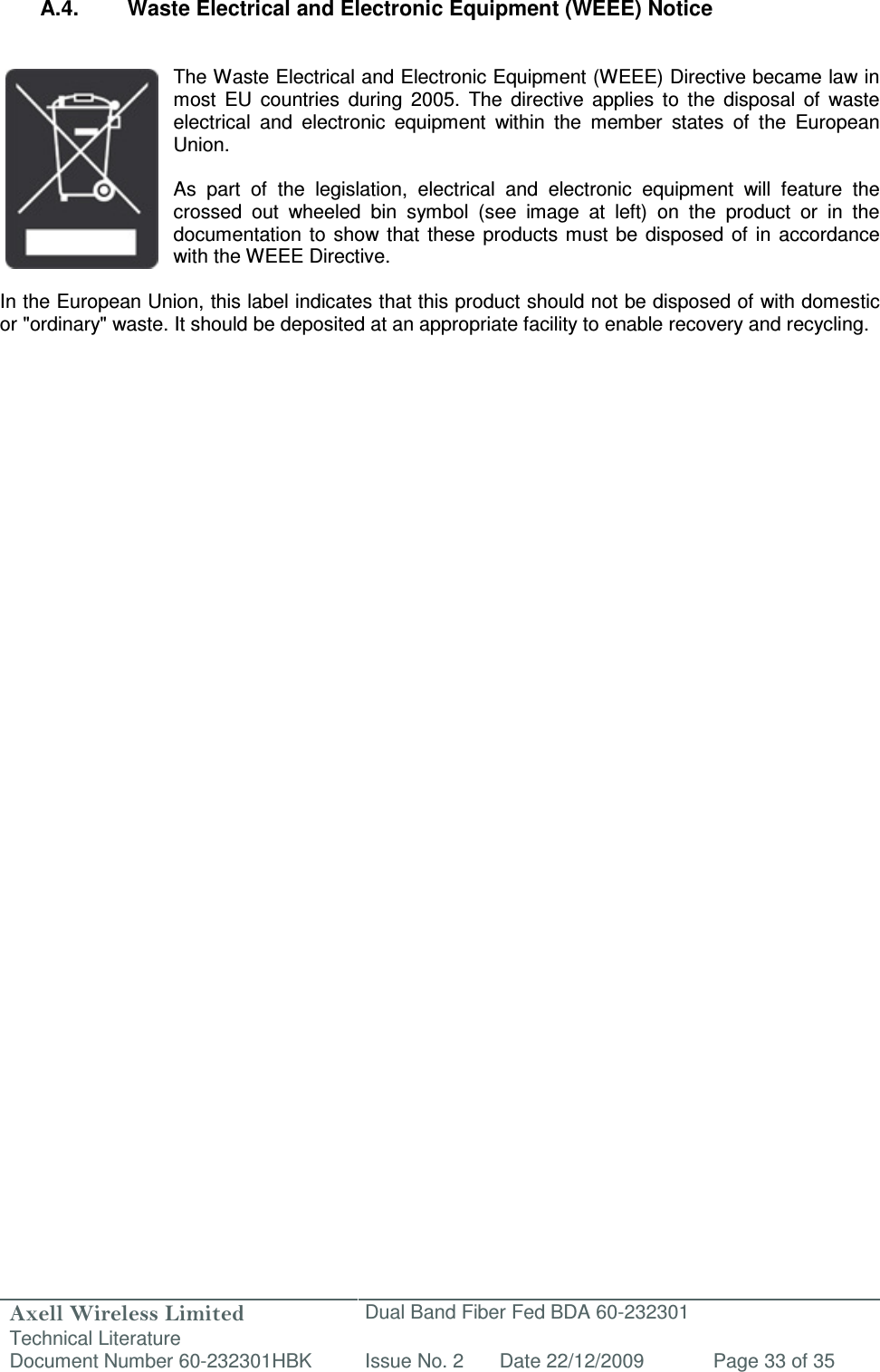 Axell Wireless Limited Technical Literature Dual Band Fiber Fed BDA 60-232301 Document Number 60-232301HBK Issue No. 2 Date 22/12/2009 Page 33 of 35    A.4.  Waste Electrical and Electronic Equipment (WEEE) Notice   The Waste Electrical and Electronic Equipment (WEEE) Directive became law in most  EU  countries  during  2005.  The  directive  applies  to  the  disposal  of  waste electrical  and  electronic  equipment  within  the  member  states  of  the  European Union.   As  part  of  the  legislation,  electrical  and  electronic  equipment  will  feature  the crossed  out  wheeled  bin  symbol  (see  image  at  left)  on  the  product  or  in  the documentation  to  show that  these  products must  be  disposed of in accordance with the WEEE Directive.   In the European Union, this label indicates that this product should not be disposed of with domestic or &quot;ordinary&quot; waste. It should be deposited at an appropriate facility to enable recovery and recycling.   