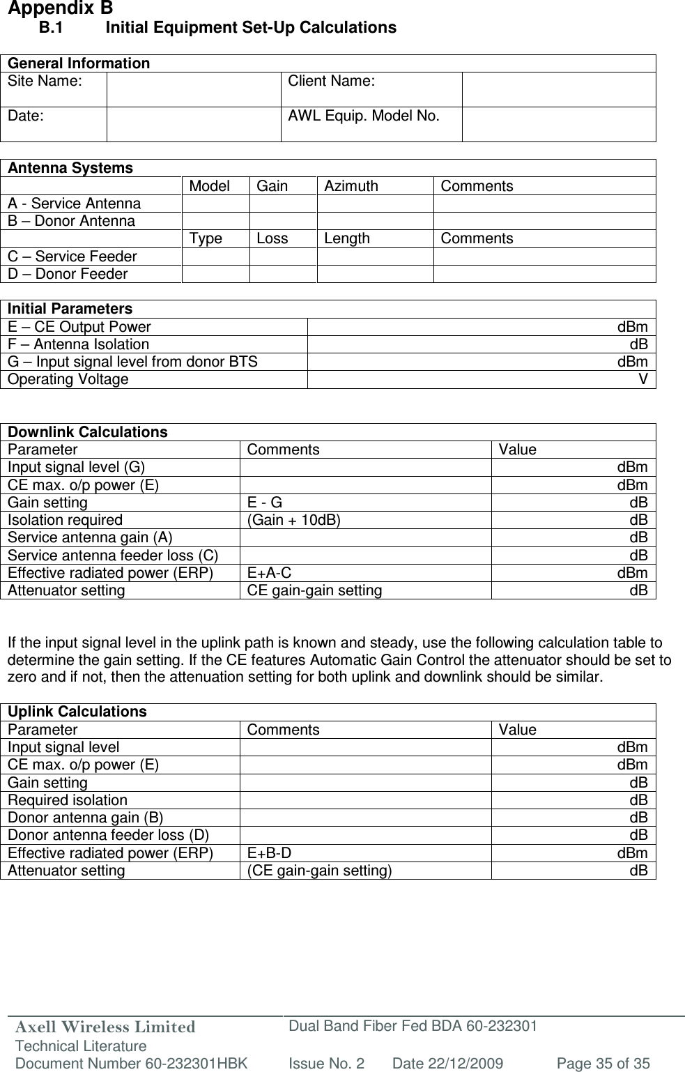 Axell Wireless Limited Technical Literature Dual Band Fiber Fed BDA 60-232301 Document Number 60-232301HBK Issue No. 2 Date 22/12/2009 Page 35 of 35   Appendix B B.1   Initial Equipment Set-Up Calculations  General Information Site Name:    Client Name:   Date:    AWL Equip. Model No.    Antenna Systems   Model  Gain  Azimuth  Comments A - Service Antenna     B – Donor Antenna           Type  Loss  Length  Comments C – Service Feeder         D – Donor Feeder          Initial Parameters E – CE Output Power  dBm F – Antenna Isolation  dB G – Input signal level from donor BTS  dBm Operating Voltage  V   Downlink Calculations Parameter Comments Value Input signal level (G)    dBm CE max. o/p power (E)  dBm Gain setting  E - G  dB Isolation required (Gain + 10dB) dB Service antenna gain (A)    dB Service antenna feeder loss (C)    dB Effective radiated power (ERP)  E+A-C  dBm Attenuator setting  CE gain-gain setting  dB   If the input signal level in the uplink path is known and steady, use the following calculation table to determine the gain setting. If the CE features Automatic Gain Control the attenuator should be set to zero and if not, then the attenuation setting for both uplink and downlink should be similar.  Uplink Calculations Parameter  Comments  Value Input signal level    dBm CE max. o/p power (E)    dBm Gain setting  dB Required isolation    dB Donor antenna gain (B)  dB Donor antenna feeder loss (D)    dB Effective radiated power (ERP)  E+B-D  dBm Attenuator setting  (CE gain-gain setting)  dB      