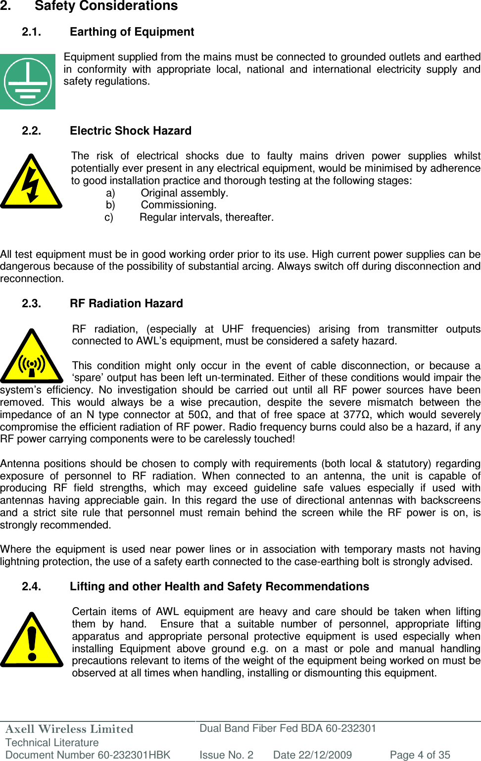 Axell Wireless Limited Technical Literature Dual Band Fiber Fed BDA 60-232301 Document Number 60-232301HBK Issue No. 2 Date 22/12/2009 Page 4 of 35   2.  Safety Considerations  2.1.  Earthing of Equipment  Equipment supplied from the mains must be connected to grounded outlets and earthed in  conformity  with  appropriate  local,  national  and  international  electricity  supply  and safety regulations.    2.2.  Electric Shock Hazard  The  risk  of  electrical  shocks  due  to  faulty  mains  driven  power  supplies  whilst potentially ever present in any electrical equipment, would be minimised by adherence to good installation practice and thorough testing at the following stages:   a)  Original assembly.   b)  Commissioning.       c)  Regular intervals, thereafter.   All test equipment must be in good working order prior to its use. High current power supplies can be dangerous because of the possibility of substantial arcing. Always switch off during disconnection and reconnection.  2.3.  RF Radiation Hazard  RF  radiation,  (especially  at  UHF  frequencies)  arising  from  transmitter  outputs connected to AWL’s equipment, must be considered a safety hazard.  This  condition  might  only  occur  in  the  event  of  cable  disconnection,  or  because  a ‘spare’ output has been left un-terminated. Either of these conditions would impair the system’s  efficiency.  No  investigation  should  be  carried  out  until  all  RF  power  sources  have  been removed.  This  would  always  be  a  wise  precaution,  despite  the  severe  mismatch  between  the impedance  of  an  N  type  connector  at  50Ω,  and that  of  free  space  at  377Ω,  which  would  severely compromise the efficient radiation of RF power. Radio frequency burns could also be a hazard, if any RF power carrying components were to be carelessly touched!  Antenna  positions should be chosen  to  comply with requirements  (both local &amp;  statutory) regarding exposure  of  personnel  to  RF  radiation.  When  connected  to  an  antenna,  the  unit  is  capable  of producing  RF  field  strengths,  which  may  exceed  guideline  safe  values  especially  if  used  with antennas  having  appreciable  gain.  In  this  regard  the  use  of  directional  antennas  with  backscreens and  a  strict  site  rule  that  personnel  must  remain  behind  the  screen  while  the  RF  power  is  on,  is strongly recommended.  Where  the  equipment  is  used  near  power  lines  or  in  association  with  temporary  masts  not  having lightning protection, the use of a safety earth connected to the case-earthing bolt is strongly advised.  2.4.  Lifting and other Health and Safety Recommendations  Certain  items  of  AWL  equipment  are  heavy  and  care  should  be  taken  when  lifting them  by  hand.    Ensure  that  a  suitable  number  of  personnel,  appropriate  lifting apparatus  and  appropriate  personal  protective  equipment  is  used  especially  when installing  Equipment  above  ground  e.g.  on  a  mast  or  pole  and  manual  handling precautions relevant to items of the weight of the equipment being worked on must be observed at all times when handling, installing or dismounting this equipment.   