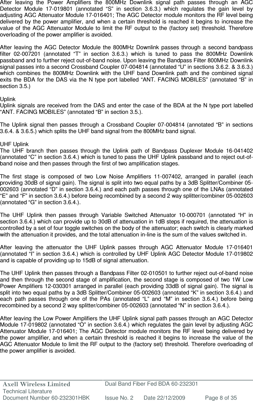 Axell Wireless Limited Technical Literature Dual Band Fiber Fed BDA 60-232301 Document Number 60-232301HBK Issue No. 2 Date 22/12/2009 Page 8 of 35   After  leaving  the  Power  Amplifiers  the  800MHz  Downlink  signal  path  passes  through  an  AGC Detector  Module  17-019801  (annotated  “S”  in  section  3.6.3.)  which  regulates  the  gain  level  by adjusting AGC Attenuator Module 17-016401; The AGC Detector module monitors the RF level being delivered by  the  power amplifier,  and when  a certain threshold is reached  it begins to  increase the value of the AGC Attenuator  Module to  limit  the RF output to the (factory set) threshold.  Therefore overloading of the power amplifier is avoided.  After  leaving  the  AGC  Detector  Module  the  800MHz  Downlink  passes  through  a  second  bandpass filter  02-007201  (annotated  “T”  in  section  3.6.3.)  which  is  tuned  to  pass  the  800MHz  Downlink passband and to further reject out-of-band noise. Upon leaving the Bandpass Filter 800MHz Downlink signal passes into a second Crossband Coupler 07-004814 (annotated “U” in sections 3.6.2. &amp; 3.6.3.) which  combines the 800MHz  Downlink  with  the UHF band Downlink path  and  the  combined  signal exits the BDA for the DAS via the N type port labelled “ANT. FACING  MOBILES” (annotated “B” in section 3.5.)  Uplink Uplink signals are received from the DAS and enter the case of the BDA at the N type port labelled “ANT. FACING MOBILES” (annotated “B” in section 3.5.).   The Uplink  signal then  passes  through a Crossband  Coupler  07-004814  (annotated “B”  in sections 3.6.4. &amp; 3.6.5.) which splits the UHF band signal from the 800MHz band signal.  UHF Uplink The  UHF  branch  then  passes  through  the  Uplink  path  of  Bandpass  Duplexer  Module  16-041402 (annotated “C” in section 3.6.4.) which is tuned to pass the UHF Uplink passband and to reject out-of-band noise and then passes through the first of two amplification stages.  The  first  stage  is  composed  of  two  Low  Noise  Amplifiers  11-007402,  arranged  in  parallel  (each providing 30dB of signal gain). The signal is split into two equal paths by a 3dB Splitter/Combiner 05-002603 (annotated “D” in section 3.6.4.) and each path passes through one of the LNAs (annotated “E” and “F” in section 3.6.4.) before being recombined by a second 2 way splitter/combiner 05-002603 (annotated “G” in section 3.6.4.).  The  UHF  Uplink  then  passes  through  Variable  Switched  Attenuator  10-000701  (annotated  “H”  in section 3.6.4.) which can provide up to 30dB of attenuation in 1dB steps if required, the attenuation is controlled by a set of four toggle switches on the body of the attenuator; each switch is clearly marked with the attenuation it provides, and the total attenuation in-line is the sum of the values switched in.   After  leaving  the  attenuator  the  UHF  Uplink  passes  through  AGC  Attenuator  Module  17-016401 (annotated “I” in section 3.6.4.) which is controlled by UHF Uplink AGC Detector Module 17-019802 and is capable of providing up to 15dB of signal attenuation.   The UHF Uplink then passes through a Bandpass Filter 02-010501 to further reject out-of-band noise and then through the second stage  of amplification, the  second stage  is composed  of two 1W  Low Power Amplifiers 12-030301 arranged in parallel (each providing 33dB of signal gain). The signal is split into two equal paths by a 3dB Splitter/Combiner 05-002603 (annotated “K” in section 3.6.4.) and each  path  passes  through  one  of  the  PAs  (annotated  “L”  and  “M”  in  section  3.6.4.)  before  being recombined by a second 2 way splitter/combiner 05-002603 (annotated “N” in section 3.6.4.).  After leaving the Low Power Amplifiers the UHF Uplink signal path passes through an AGC Detector Module 17-019802 (annotated “O” in section 3.6.4.) which regulates the gain level by adjusting AGC Attenuator Module  17-016401; The AGC Detector module monitors the RF level  being delivered by the  power amplifier,  and when  a  certain  threshold is reached  it  begins  to increase  the  value  of the AGC Attenuator Module to limit the RF output to the (factory set) threshold. Therefore overloading of the power amplifier is avoided. 