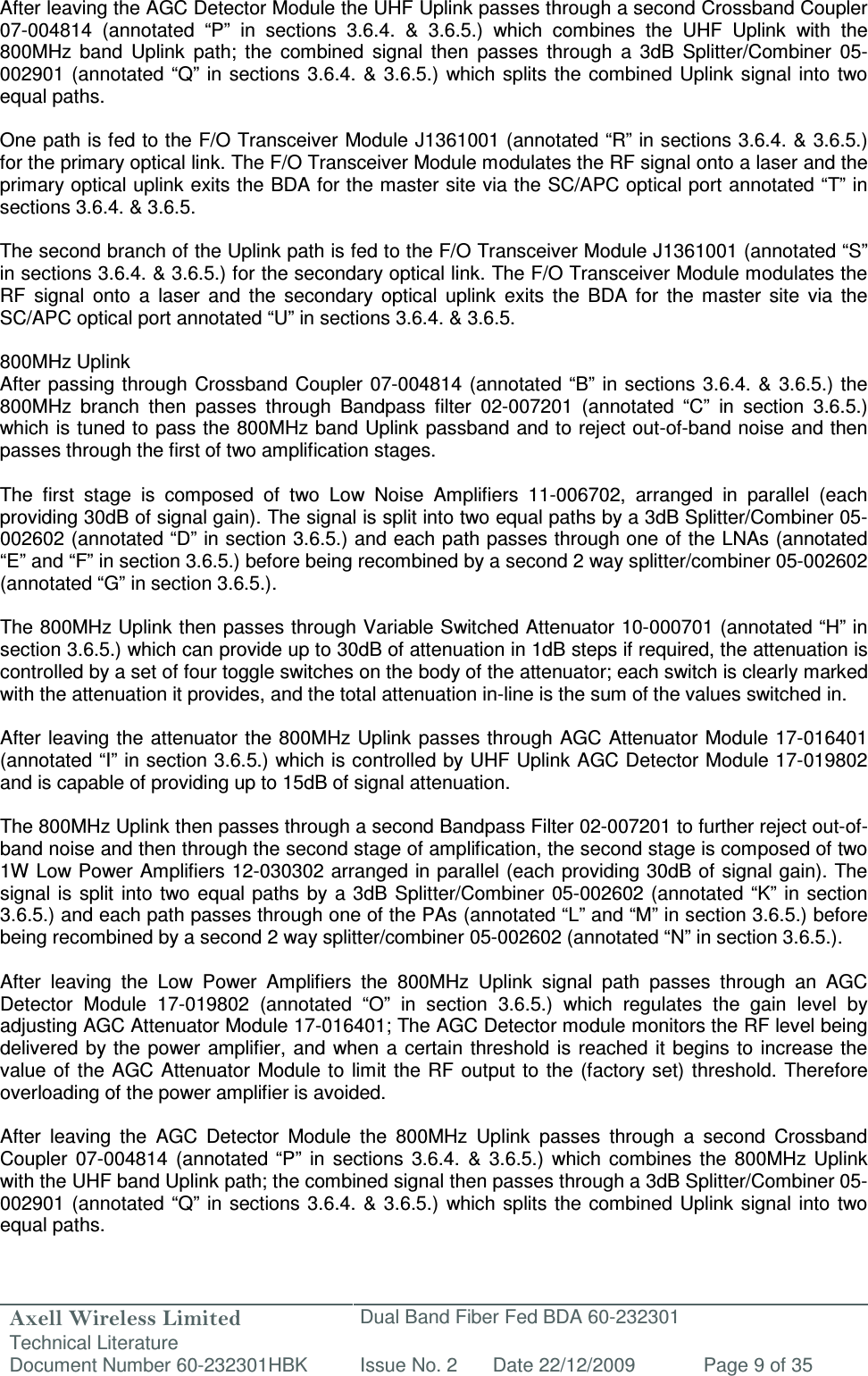 Axell Wireless Limited Technical Literature Dual Band Fiber Fed BDA 60-232301 Document Number 60-232301HBK Issue No. 2 Date 22/12/2009 Page 9 of 35   After leaving the AGC Detector Module the UHF Uplink passes through a second Crossband Coupler 07-004814  (annotated  “P”  in  sections  3.6.4.  &amp;  3.6.5.)  which  combines  the  UHF  Uplink  with  the 800MHz  band  Uplink  path;  the  combined  signal  then  passes  through  a  3dB  Splitter/Combiner  05-002901 (annotated “Q” in  sections 3.6.4. &amp; 3.6.5.) which splits the  combined  Uplink signal into  two equal paths.   One path is fed to the F/O Transceiver Module J1361001 (annotated “R” in sections 3.6.4. &amp; 3.6.5.) for the primary optical link. The F/O Transceiver Module modulates the RF signal onto a laser and the primary optical uplink exits the BDA for the master site via the SC/APC optical port annotated “T” in sections 3.6.4. &amp; 3.6.5.   The second branch of the Uplink path is fed to the F/O Transceiver Module J1361001 (annotated “S” in sections 3.6.4. &amp; 3.6.5.) for the secondary optical link. The F/O Transceiver Module modulates the RF  signal  onto  a  laser  and  the  secondary  optical  uplink  exits  the  BDA  for  the  master  site  via  the SC/APC optical port annotated “U” in sections 3.6.4. &amp; 3.6.5.   800MHz Uplink After passing through  Crossband Coupler  07-004814  (annotated “B” in  sections 3.6.4. &amp;  3.6.5.) the 800MHz  branch  then  passes  through  Bandpass  filter  02-007201  (annotated  “C”  in  section  3.6.5.) which is tuned to pass the 800MHz band Uplink passband and to reject out-of-band noise and then passes through the first of two amplification stages.  The  first  stage  is  composed  of  two  Low  Noise  Amplifiers  11-006702,  arranged  in  parallel  (each providing 30dB of signal gain). The signal is split into two equal paths by a 3dB Splitter/Combiner 05-002602 (annotated “D” in section 3.6.5.) and each path passes through one of the LNAs (annotated “E” and “F” in section 3.6.5.) before being recombined by a second 2 way splitter/combiner 05-002602 (annotated “G” in section 3.6.5.).  The 800MHz Uplink then passes through Variable Switched Attenuator 10-000701 (annotated “H” in section 3.6.5.) which can provide up to 30dB of attenuation in 1dB steps if required, the attenuation is controlled by a set of four toggle switches on the body of the attenuator; each switch is clearly marked with the attenuation it provides, and the total attenuation in-line is the sum of the values switched in.   After leaving the attenuator the 800MHz  Uplink passes through  AGC Attenuator Module 17-016401 (annotated “I” in section 3.6.5.) which is controlled by UHF Uplink AGC Detector Module 17-019802 and is capable of providing up to 15dB of signal attenuation.   The 800MHz Uplink then passes through a second Bandpass Filter 02-007201 to further reject out-of-band noise and then through the second stage of amplification, the second stage is composed of two 1W Low Power Amplifiers 12-030302 arranged in parallel (each providing 30dB of signal gain). The signal is split  into  two equal paths by a 3dB Splitter/Combiner 05-002602 (annotated “K” in  section 3.6.5.) and each path passes through one of the PAs (annotated “L” and “M” in section 3.6.5.) before being recombined by a second 2 way splitter/combiner 05-002602 (annotated “N” in section 3.6.5.).  After  leaving  the  Low  Power  Amplifiers  the  800MHz  Uplink  signal  path  passes  through  an  AGC Detector  Module  17-019802  (annotated  “O”  in  section  3.6.5.)  which  regulates  the  gain  level  by adjusting AGC Attenuator Module 17-016401; The AGC Detector module monitors the RF level being delivered by  the  power amplifier,  and when  a certain threshold is reached  it begins to  increase the value of the AGC Attenuator  Module to  limit  the RF output to the  (factory set) threshold. Therefore overloading of the power amplifier is avoided.  After  leaving  the  AGC  Detector  Module  the  800MHz  Uplink  passes  through  a  second  Crossband Coupler  07-004814  (annotated “P”  in  sections  3.6.4.  &amp;  3.6.5.)  which  combines  the  800MHz  Uplink with the UHF band Uplink path; the combined signal then passes through a 3dB Splitter/Combiner 05-002901 (annotated “Q” in  sections 3.6.4. &amp; 3.6.5.) which splits the  combined  Uplink signal into  two equal paths.  