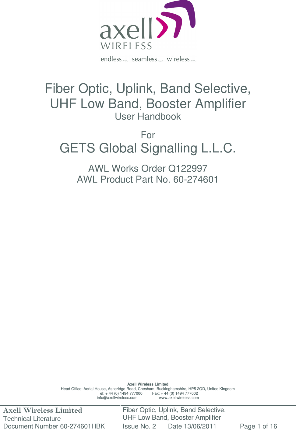 Axell Wireless Limited Technical Literature Fiber Optic, Uplink, Band Selective,  UHF Low Band, Booster Amplifier Document Number 60-274601HBK Issue No. 2 Date 13/06/2011 Page 1 of 16                   Fiber Optic, Uplink, Band Selective,  UHF Low Band, Booster Amplifier User Handbook  For GETS Global Signalling L.L.C.  AWL Works Order Q122997 AWL Product Part No. 60-274601                           Axell Wireless Limited Head Office: Aerial House, Asheridge Road, Chesham, Buckinghamshire, HP5 2QD, United Kingdom Tel: + 44 (0) 1494 777000         Fax: + 44 (0) 1494 777002 info@axellwireless.com                    www.axellwireless.com 