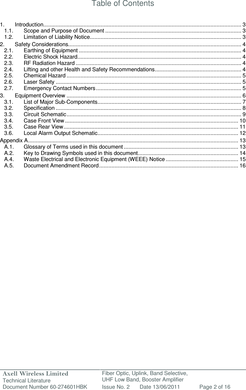 Axell Wireless Limited Technical Literature Fiber Optic, Uplink, Band Selective,  UHF Low Band, Booster Amplifier Document Number 60-274601HBK Issue No. 2 Date 13/06/2011 Page 2 of 16   Table of Contents   1. Introduction ................................................................................................................................ 3 1.1. Scope and Purpose of Document ........................................................................................ 3 1.2. Limitation of Liability Notice.................................................................................................. 3 2. Safety Considerations................................................................................................................ 4 2.1. Earthing of Equipment ......................................................................................................... 4 2.2. Electric Shock Hazard .......................................................................................................... 4 2.3. RF Radiation Hazard ........................................................................................................... 4 2.4. Lifting and other Health and Safety Recommendations ........................................................ 4 2.5. Chemical Hazard ................................................................................................................. 5 2.6. Laser Safety ........................................................................................................................ 5 2.7. Emergency Contact Numbers .............................................................................................. 5 3. Equipment Overview ................................................................................................................. 6 3.1. List of Major Sub-Components ............................................................................................. 7 3.2. Specification ........................................................................................................................ 8 3.3. Circuit Schematic ................................................................................................................. 9 3.4. Case Front View ................................................................................................................ 10 3.5. Case Rear View ................................................................................................................. 11 3.6. Local Alarm Output Schematic ........................................................................................... 12 Appendix A ........................................................................................................................................ 13 A.1. Glossary of Terms used in this document .......................................................................... 13 A.2. Key to Drawing Symbols used in this document ................................................................. 14 A.4. Waste Electrical and Electronic Equipment (WEEE) Notice ............................................... 15 A.5. Document Amendment Record .......................................................................................... 16                         