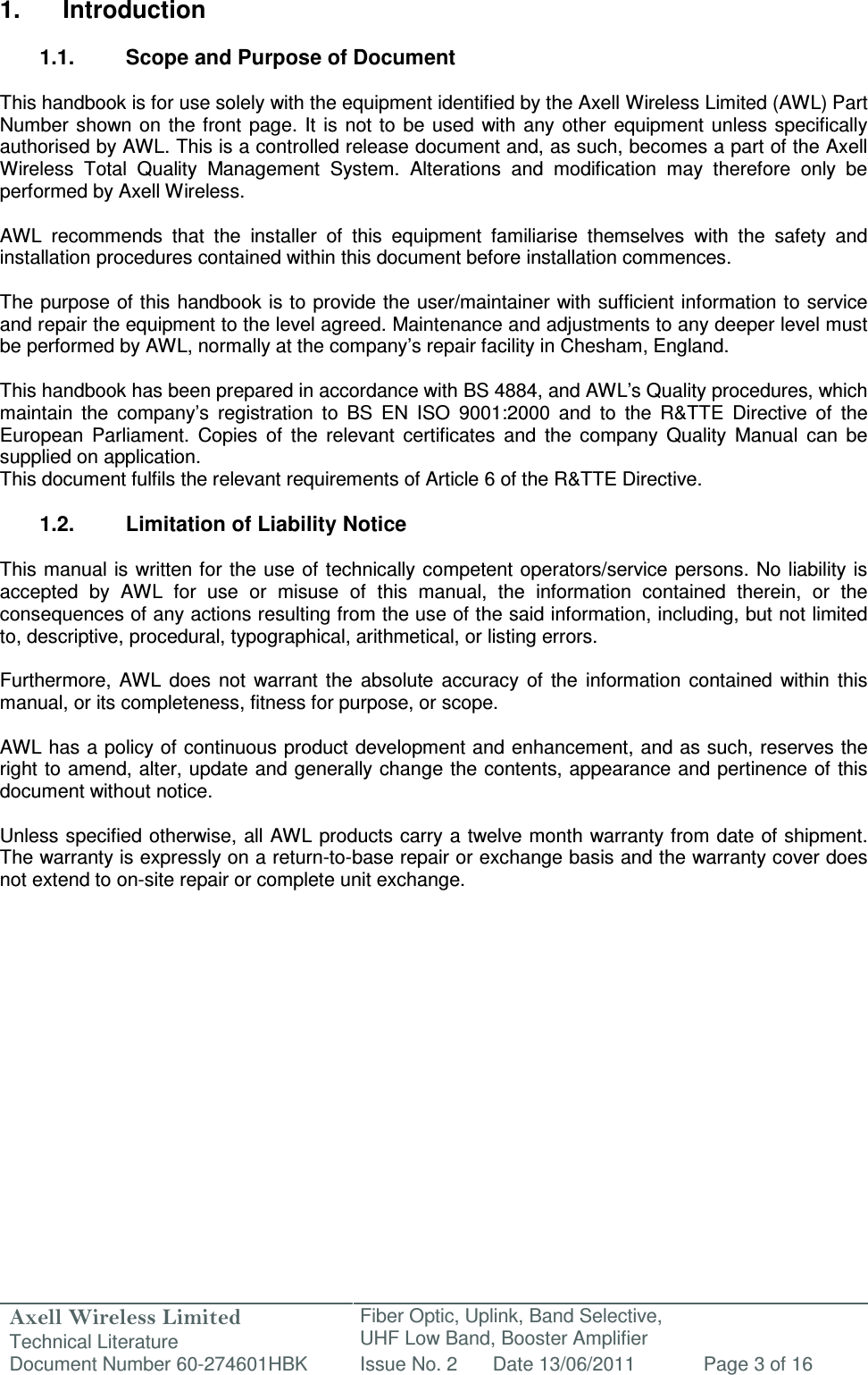 Axell Wireless Limited Technical Literature Fiber Optic, Uplink, Band Selective,  UHF Low Band, Booster Amplifier Document Number 60-274601HBK Issue No. 2 Date 13/06/2011 Page 3 of 16   1.  Introduction  1.1.  Scope and Purpose of Document  This handbook is for use solely with the equipment identified by the Axell Wireless Limited (AWL) Part Number  shown on the front page. It is  not to be  used  with  any other equipment  unless  specifically authorised by AWL. This is a controlled release document and, as such, becomes a part of the Axell Wireless  Total  Quality  Management  System.  Alterations  and  modification  may  therefore  only  be performed by Axell Wireless.  AWL  recommends  that  the  installer  of  this  equipment  familiarise  themselves  with  the  safety  and installation procedures contained within this document before installation commences.  The purpose of this handbook is to provide the user/maintainer with sufficient information to service and repair the equipment to the level agreed. Maintenance and adjustments to any deeper level must be performed by AWL, normally at the company’s repair facility in Chesham, England.  This handbook has been prepared in accordance with BS 4884, and AWL’s Quality procedures, which maintain  the  company’s  registration  to  BS  EN  ISO  9001:2000  and  to  the  R&amp;TTE  Directive  of  the European  Parliament.  Copies  of  the  relevant  certificates  and  the  company  Quality  Manual  can  be supplied on application. This document fulfils the relevant requirements of Article 6 of the R&amp;TTE Directive.  1.2.  Limitation of Liability Notice  This manual is written for the  use of  technically competent operators/service persons.  No liability is accepted  by  AWL  for  use  or  misuse  of  this  manual,  the  information  contained  therein,  or  the consequences of any actions resulting from the use of the said information, including, but not limited to, descriptive, procedural, typographical, arithmetical, or listing errors.  Furthermore,  AWL  does  not  warrant the  absolute  accuracy  of  the  information  contained  within  this manual, or its completeness, fitness for purpose, or scope.  AWL has a policy of continuous product development and enhancement, and as such, reserves the right to amend, alter, update and generally change the contents, appearance and pertinence of this document without notice.  Unless specified otherwise, all AWL products carry a twelve month warranty from date of shipment. The warranty is expressly on a return-to-base repair or exchange basis and the warranty cover does not extend to on-site repair or complete unit exchange.      