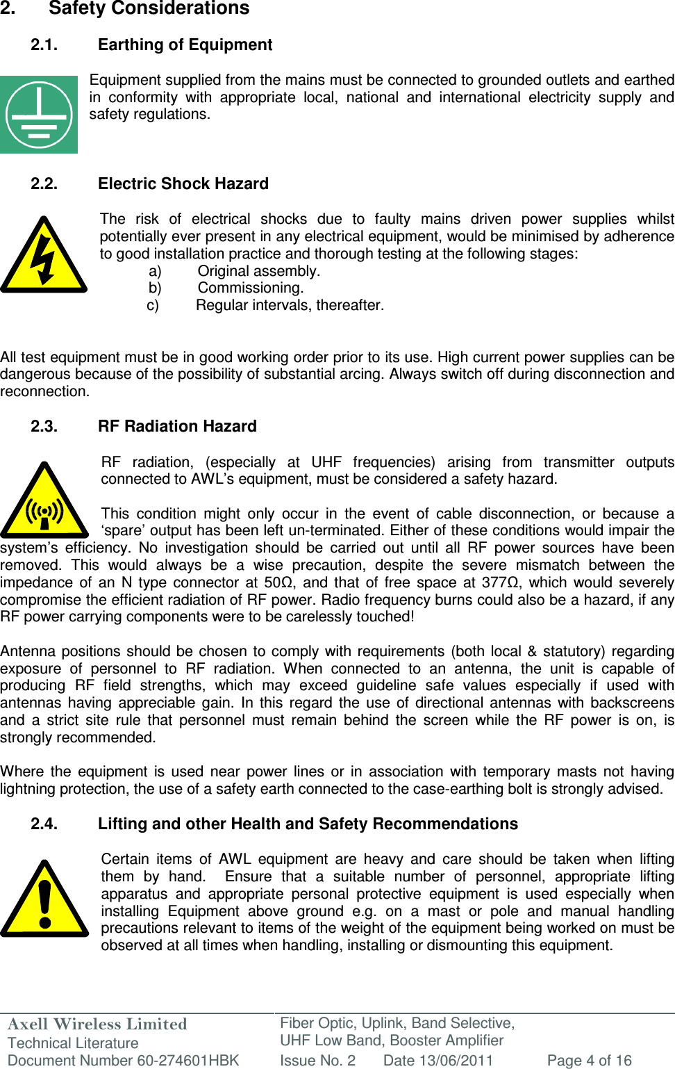 Axell Wireless Limited Technical Literature Fiber Optic, Uplink, Band Selective,  UHF Low Band, Booster Amplifier Document Number 60-274601HBK Issue No. 2 Date 13/06/2011 Page 4 of 16   2.  Safety Considerations  2.1.  Earthing of Equipment  Equipment supplied from the mains must be connected to grounded outlets and earthed in  conformity  with  appropriate  local,  national  and  international  electricity  supply  and safety regulations.    2.2.  Electric Shock Hazard  The  risk  of  electrical  shocks  due  to  faulty  mains  driven  power  supplies  whilst potentially ever present in any electrical equipment, would be minimised by adherence to good installation practice and thorough testing at the following stages:   a)  Original assembly.   b)  Commissioning.       c)  Regular intervals, thereafter.   All test equipment must be in good working order prior to its use. High current power supplies can be dangerous because of the possibility of substantial arcing. Always switch off during disconnection and reconnection.  2.3.  RF Radiation Hazard  RF  radiation,  (especially  at  UHF  frequencies)  arising  from  transmitter  outputs connected to AWL’s equipment, must be considered a safety hazard.  This  condition  might  only  occur  in  the  event  of  cable  disconnection,  or  because  a ‘spare’ output has been left un-terminated. Either of these conditions would impair the system’s  efficiency.  No  investigation  should  be  carried  out  until  all  RF  power  sources  have  been removed.  This  would  always  be  a  wise  precaution,  despite  the  severe  mismatch  between  the impedance  of  an  N  type  connector  at  50Ω,  and  that  of  free  space  at  377Ω,  which  would  severely compromise the efficient radiation of RF power. Radio frequency burns could also be a hazard, if any RF power carrying components were to be carelessly touched!  Antenna  positions should be  chosen  to comply with  requirements  (both local &amp; statutory) regarding exposure  of  personnel  to  RF  radiation.  When  connected  to  an  antenna,  the  unit  is  capable  of producing  RF  field  strengths,  which  may  exceed  guideline  safe  values  especially  if  used  with antennas  having  appreciable  gain.  In  this  regard  the  use  of  directional  antennas  with  backscreens and  a  strict  site  rule  that  personnel  must  remain  behind  the  screen  while  the  RF  power  is  on,  is strongly recommended.  Where  the  equipment  is  used  near  power  lines  or  in  association  with  temporary  masts  not  having lightning protection, the use of a safety earth connected to the case-earthing bolt is strongly advised.  2.4.  Lifting and other Health and Safety Recommendations  Certain  items  of  AWL  equipment  are  heavy  and  care  should  be  taken  when  lifting them  by  hand.    Ensure  that  a  suitable  number  of  personnel,  appropriate  lifting apparatus  and  appropriate  personal  protective  equipment  is  used  especially  when installing  Equipment  above  ground  e.g.  on  a  mast  or  pole  and  manual  handling precautions relevant to items of the weight of the equipment being worked on must be observed at all times when handling, installing or dismounting this equipment.   