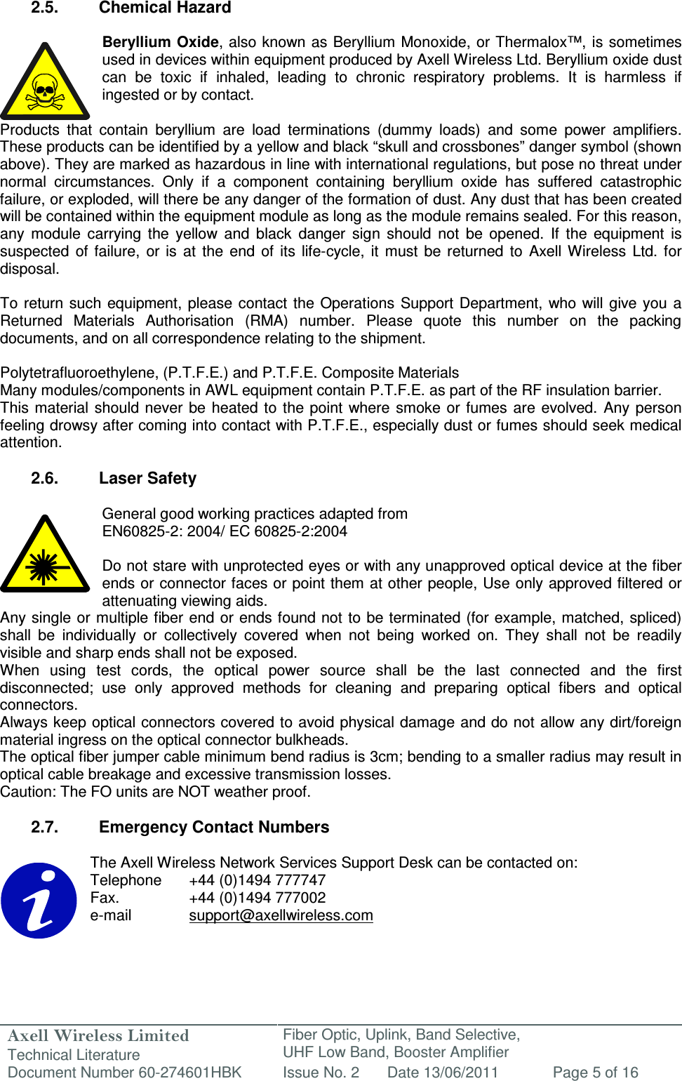 Axell Wireless Limited Technical Literature Fiber Optic, Uplink, Band Selective,  UHF Low Band, Booster Amplifier Document Number 60-274601HBK Issue No. 2 Date 13/06/2011 Page 5 of 16   2.5.  Chemical Hazard  Beryllium Oxide, also known as Beryllium Monoxide, or Thermalox™,  is sometimes used in devices within equipment produced by Axell Wireless Ltd. Beryllium oxide dust can  be  toxic  if  inhaled,  leading  to  chronic  respiratory  problems.  It  is  harmless  if ingested or by contact.  Products  that  contain  beryllium  are  load  terminations  (dummy  loads)  and  some  power  amplifiers. These products can be identified by a yellow and black “skull and crossbones” danger symbol (shown above). They are marked as hazardous in line with international regulations, but pose no threat under normal  circumstances.  Only  if  a  component  containing  beryllium  oxide  has  suffered  catastrophic failure, or exploded, will there be any danger of the formation of dust. Any dust that has been created will be contained within the equipment module as long as the module remains sealed. For this reason, any  module  carrying  the  yellow  and  black  danger  sign  should  not  be  opened.  If  the  equipment  is suspected  of  failure,  or  is  at  the  end  of  its  life-cycle,  it  must  be returned  to  Axell  Wireless  Ltd.  for disposal.  To  return such  equipment,  please contact the Operations  Support Department,  who will  give  you a Returned  Materials  Authorisation  (RMA)  number.  Please  quote  this  number  on  the  packing documents, and on all correspondence relating to the shipment.  Polytetrafluoroethylene, (P.T.F.E.) and P.T.F.E. Composite Materials Many modules/components in AWL equipment contain P.T.F.E. as part of the RF insulation barrier. This  material should  never  be  heated to  the point  where smoke or fumes  are  evolved. Any  person feeling drowsy after coming into contact with P.T.F.E., especially dust or fumes should seek medical attention.  2.6.  Laser Safety  General good working practices adapted from EN60825-2: 2004/ EC 60825-2:2004  Do not stare with unprotected eyes or with any unapproved optical device at the fiber ends or connector faces or point them at other people, Use only approved filtered or attenuating viewing aids. Any single or multiple fiber end or ends found not to  be terminated (for example, matched, spliced) shall  be  individually  or  collectively  covered  when  not  being  worked  on.  They  shall  not  be  readily visible and sharp ends shall not be exposed. When  using  test  cords,  the  optical  power  source  shall  be  the  last  connected  and  the  first disconnected;  use  only  approved  methods  for  cleaning  and  preparing  optical  fibers  and  optical connectors. Always keep optical connectors covered to avoid physical damage and do not allow any dirt/foreign material ingress on the optical connector bulkheads. The optical fiber jumper cable minimum bend radius is 3cm; bending to a smaller radius may result in optical cable breakage and excessive transmission losses. Caution: The FO units are NOT weather proof.  2.7.  Emergency Contact Numbers  The Axell Wireless Network Services Support Desk can be contacted on: Telephone   +44 (0)1494 777747 Fax.    +44 (0)1494 777002 e-mail    support@axellwireless.com    