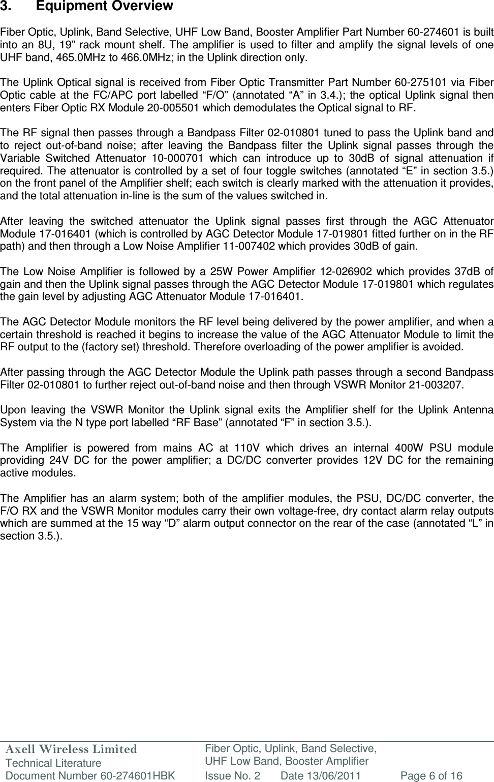 Axell Wireless Limited Technical Literature Fiber Optic, Uplink, Band Selective,  UHF Low Band, Booster Amplifier Document Number 60-274601HBK Issue No. 2 Date 13/06/2011 Page 6 of 16   3.  Equipment Overview  Fiber Optic, Uplink, Band Selective, UHF Low Band, Booster Amplifier Part Number 60-274601 is built into an 8U, 19” rack mount shelf. The amplifier is used to filter and amplify the signal levels of one UHF band, 465.0MHz to 466.0MHz; in the Uplink direction only.  The Uplink Optical signal is received from Fiber Optic Transmitter Part Number 60-275101 via Fiber Optic cable at the FC/APC port labelled “F/O”  (annotated “A” in 3.4.); the optical Uplink signal then enters Fiber Optic RX Module 20-005501 which demodulates the Optical signal to RF.  The RF signal then passes through a Bandpass Filter 02-010801 tuned to pass the Uplink band and to  reject  out-of-band  noise;  after  leaving  the  Bandpass  filter  the  Uplink  signal  passes  through  the Variable  Switched  Attenuator  10-000701  which  can  introduce  up  to  30dB  of  signal  attenuation  if required. The attenuator is controlled by a set of four toggle switches (annotated “E” in section 3.5.) on the front panel of the Amplifier shelf; each switch is clearly marked with the attenuation it provides, and the total attenuation in-line is the sum of the values switched in.  After  leaving  the  switched  attenuator  the  Uplink  signal  passes  first  through  the  AGC  Attenuator Module 17-016401 (which is controlled by AGC Detector Module 17-019801 fitted further on in the RF path) and then through a Low Noise Amplifier 11-007402 which provides 30dB of gain.   The  Low Noise  Amplifier is  followed  by a  25W Power  Amplifier  12-026902  which provides  37dB  of gain and then the Uplink signal passes through the AGC Detector Module 17-019801 which regulates the gain level by adjusting AGC Attenuator Module 17-016401.   The AGC Detector Module monitors the RF level being delivered by the power amplifier, and when a certain threshold is reached it begins to increase the value of the AGC Attenuator Module to limit the RF output to the (factory set) threshold. Therefore overloading of the power amplifier is avoided.  After passing through the AGC Detector Module the Uplink path passes through a second Bandpass Filter 02-010801 to further reject out-of-band noise and then through VSWR Monitor 21-003207.  Upon  leaving  the  VSWR  Monitor  the  Uplink  signal  exits  the  Amplifier  shelf  for  the  Uplink  Antenna System via the N type port labelled “RF Base” (annotated “F” in section 3.5.).  The  Amplifier  is  powered  from  mains  AC  at  110V  which  drives  an  internal  400W  PSU  module providing  24V  DC  for  the  power  amplifier;  a  DC/DC  converter  provides  12V  DC  for  the  remaining active modules.  The  Amplifier  has  an alarm  system; both of  the amplifier  modules, the  PSU, DC/DC converter,  the F/O RX and the VSWR Monitor modules carry their own voltage-free, dry contact alarm relay outputs which are summed at the 15 way “D” alarm output connector on the rear of the case (annotated “L” in section 3.5.).       