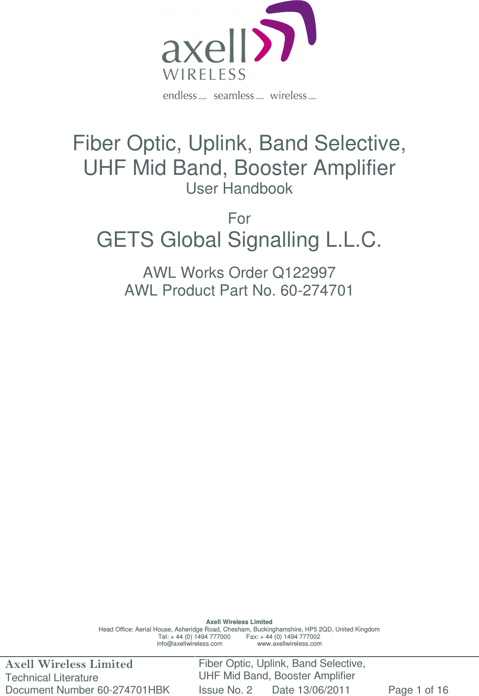 Axell Wireless Limited Technical Literature Fiber Optic, Uplink, Band Selective,  UHF Mid Band, Booster Amplifier Document Number 60-274701HBK Issue No. 2 Date 13/06/2011 Page 1 of 16                   Fiber Optic, Uplink, Band Selective,  UHF Mid Band, Booster Amplifier User Handbook  For GETS Global Signalling L.L.C.  AWL Works Order Q122997 AWL Product Part No. 60-274701                           Axell Wireless Limited Head Office: Aerial House, Asheridge Road, Chesham, Buckinghamshire, HP5 2QD, United Kingdom Tel: + 44 (0) 1494 777000         Fax: + 44 (0) 1494 777002 info@axellwireless.com                    www.axellwireless.com 