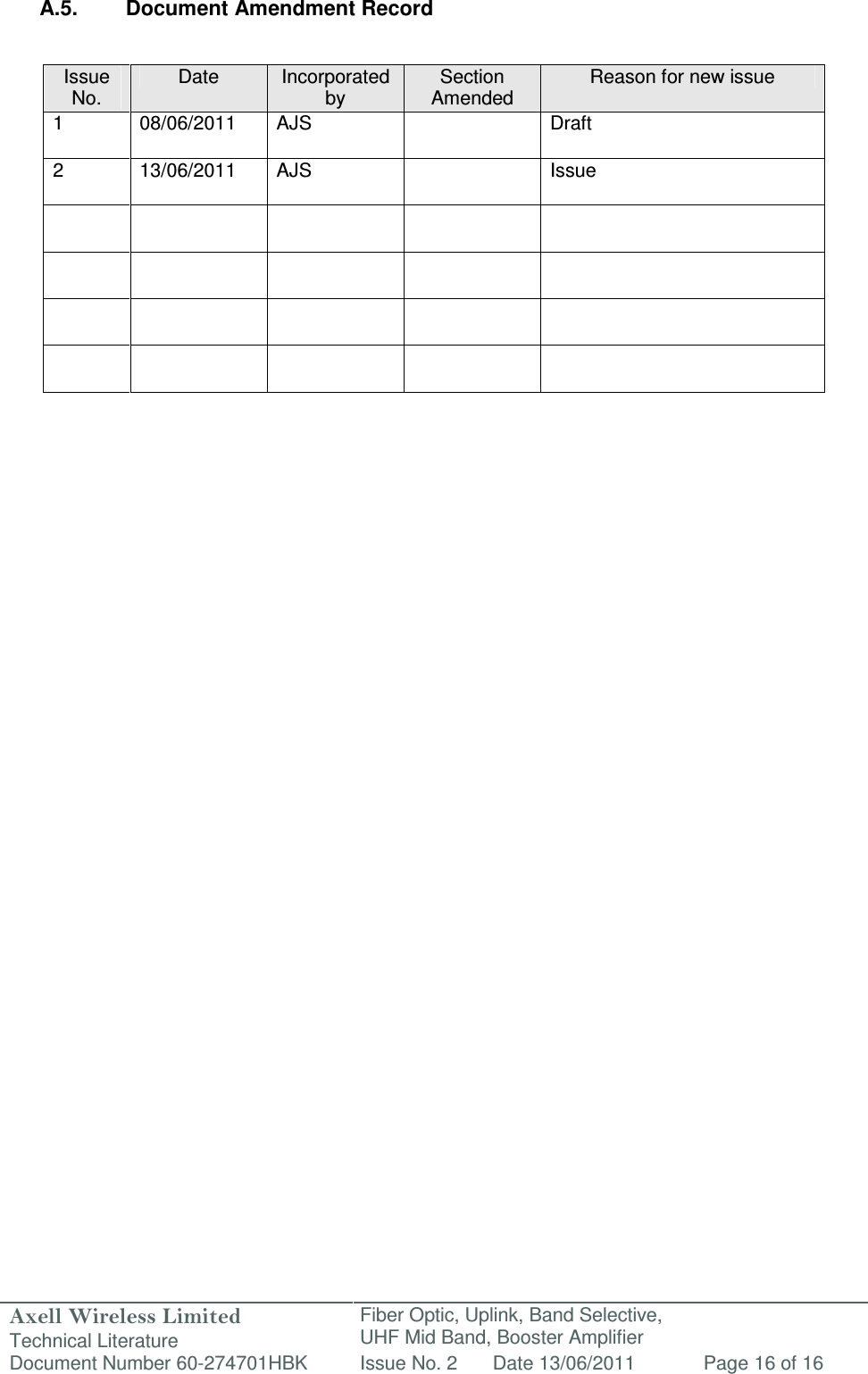 Axell Wireless Limited Technical Literature Fiber Optic, Uplink, Band Selective,  UHF Mid Band, Booster Amplifier Document Number 60-274701HBK Issue No. 2 Date 13/06/2011 Page 16 of 16   A.5.  Document Amendment Record                      Issue No. Date  Incorporated by Section Amended Reason for new issue 1  08/06/2011  AJS    Draft 2  13/06/2011  AJS    Issue                     