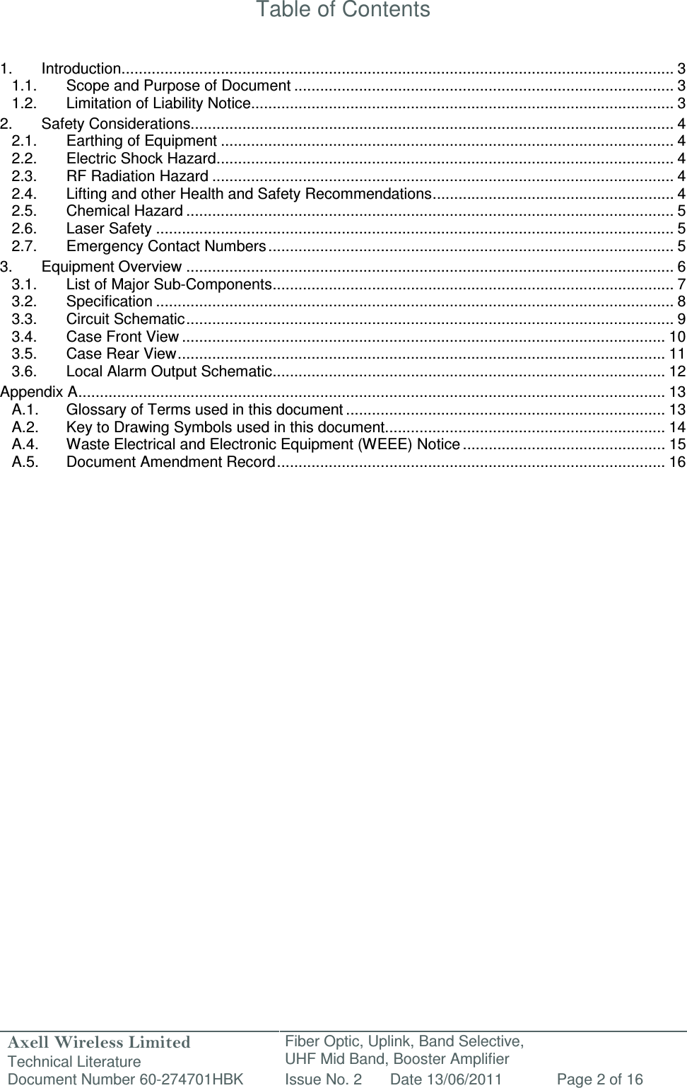 Axell Wireless Limited Technical Literature Fiber Optic, Uplink, Band Selective,  UHF Mid Band, Booster Amplifier Document Number 60-274701HBK Issue No. 2 Date 13/06/2011 Page 2 of 16   Table of Contents   1. Introduction ................................................................................................................................ 3 1.1. Scope and Purpose of Document ........................................................................................ 3 1.2. Limitation of Liability Notice.................................................................................................. 3 2. Safety Considerations................................................................................................................ 4 2.1. Earthing of Equipment ......................................................................................................... 4 2.2. Electric Shock Hazard .......................................................................................................... 4 2.3. RF Radiation Hazard ........................................................................................................... 4 2.4. Lifting and other Health and Safety Recommendations ........................................................ 4 2.5. Chemical Hazard ................................................................................................................. 5 2.6. Laser Safety ........................................................................................................................ 5 2.7. Emergency Contact Numbers .............................................................................................. 5 3. Equipment Overview ................................................................................................................. 6 3.1. List of Major Sub-Components ............................................................................................. 7 3.2. Specification ........................................................................................................................ 8 3.3. Circuit Schematic ................................................................................................................. 9 3.4. Case Front View ................................................................................................................ 10 3.5. Case Rear View ................................................................................................................. 11 3.6. Local Alarm Output Schematic ........................................................................................... 12 Appendix A ........................................................................................................................................ 13 A.1. Glossary of Terms used in this document .......................................................................... 13 A.2. Key to Drawing Symbols used in this document ................................................................. 14 A.4. Waste Electrical and Electronic Equipment (WEEE) Notice ............................................... 15 A.5. Document Amendment Record .......................................................................................... 16         