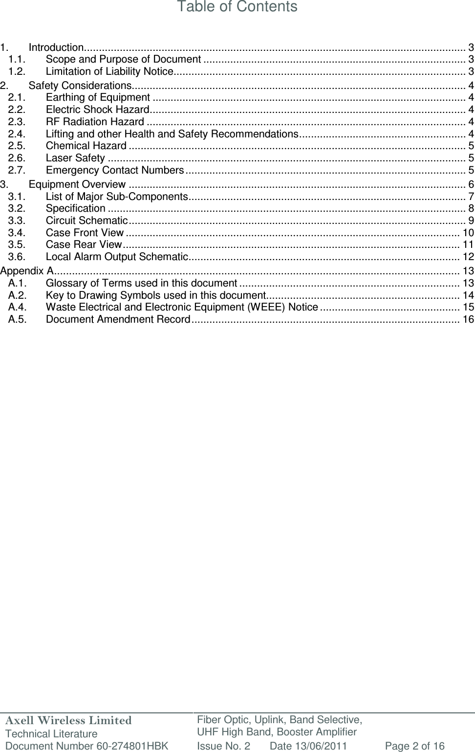 Axell Wireless Limited Technical Literature Fiber Optic, Uplink, Band Selective,  UHF High Band, Booster Amplifier Document Number 60-274801HBK Issue No. 2 Date 13/06/2011 Page 2 of 16   Table of Contents   1. Introduction ................................................................................................................................ 3 1.1. Scope and Purpose of Document ........................................................................................ 3 1.2. Limitation of Liability Notice.................................................................................................. 3 2. Safety Considerations................................................................................................................ 4 2.1. Earthing of Equipment ......................................................................................................... 4 2.2. Electric Shock Hazard .......................................................................................................... 4 2.3. RF Radiation Hazard ........................................................................................................... 4 2.4. Lifting and other Health and Safety Recommendations ........................................................ 4 2.5. Chemical Hazard ................................................................................................................. 5 2.6. Laser Safety ........................................................................................................................ 5 2.7. Emergency Contact Numbers .............................................................................................. 5 3. Equipment Overview ................................................................................................................. 6 3.1. List of Major Sub-Components ............................................................................................. 7 3.2. Specification ........................................................................................................................ 8 3.3. Circuit Schematic ................................................................................................................. 9 3.4. Case Front View ................................................................................................................ 10 3.5. Case Rear View ................................................................................................................. 11 3.6. Local Alarm Output Schematic ........................................................................................... 12 Appendix A ........................................................................................................................................ 13 A.1. Glossary of Terms used in this document .......................................................................... 13 A.2. Key to Drawing Symbols used in this document ................................................................. 14 A.4. Waste Electrical and Electronic Equipment (WEEE) Notice ............................................... 15 A.5. Document Amendment Record .......................................................................................... 16                      