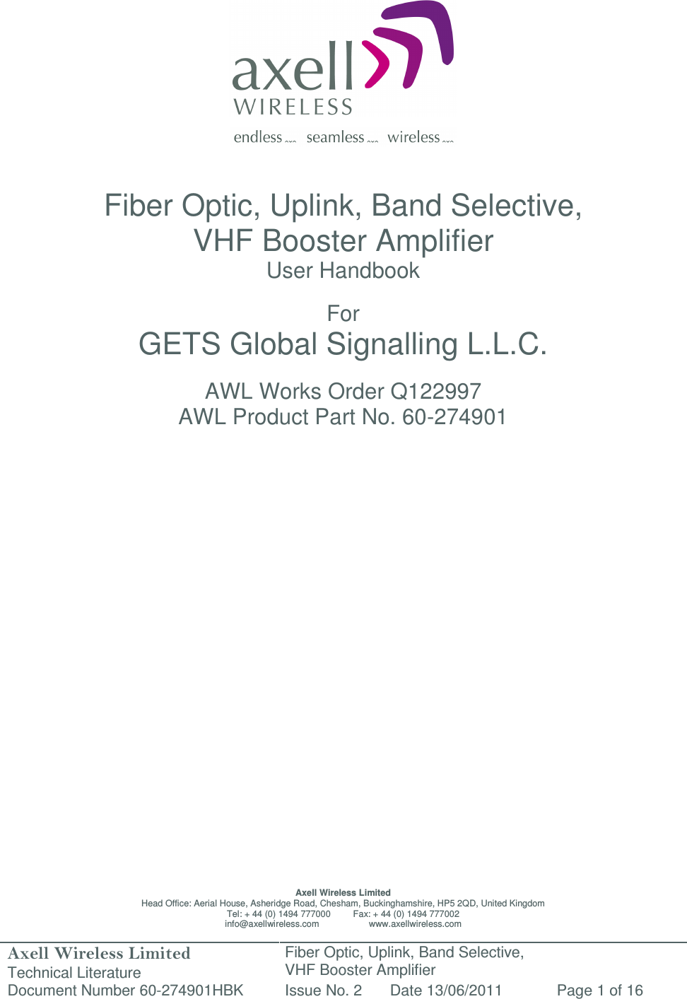 Axell Wireless Limited Technical Literature Fiber Optic, Uplink, Band Selective,  VHF Booster Amplifier Document Number 60-274901HBK Issue No. 2 Date 13/06/2011 Page 1 of 16                   Fiber Optic, Uplink, Band Selective,  VHF Booster Amplifier User Handbook  For GETS Global Signalling L.L.C.  AWL Works Order Q122997 AWL Product Part No. 60-274901                           Axell Wireless Limited Head Office: Aerial House, Asheridge Road, Chesham, Buckinghamshire, HP5 2QD, United Kingdom Tel: + 44 (0) 1494 777000         Fax: + 44 (0) 1494 777002 info@axellwireless.com                    www.axellwireless.com 