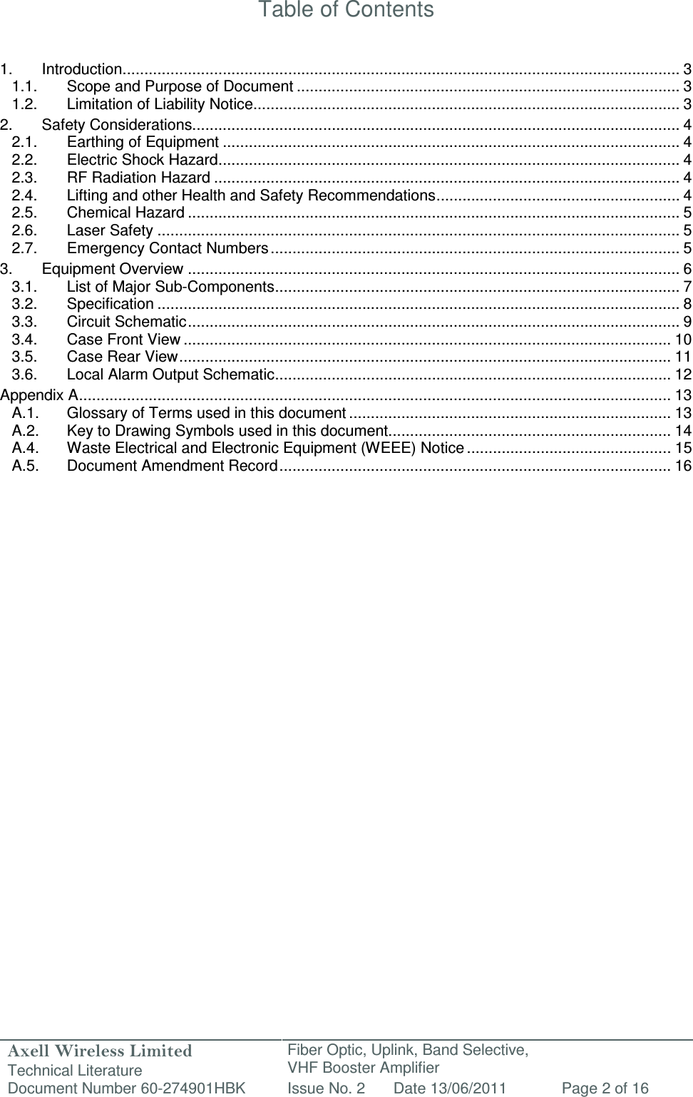 Axell Wireless Limited Technical Literature Fiber Optic, Uplink, Band Selective,  VHF Booster Amplifier Document Number 60-274901HBK Issue No. 2 Date 13/06/2011 Page 2 of 16   Table of Contents   1. Introduction ................................................................................................................................ 3 1.1. Scope and Purpose of Document ........................................................................................ 3 1.2. Limitation of Liability Notice.................................................................................................. 3 2. Safety Considerations................................................................................................................ 4 2.1. Earthing of Equipment ......................................................................................................... 4 2.2. Electric Shock Hazard .......................................................................................................... 4 2.3. RF Radiation Hazard ........................................................................................................... 4 2.4. Lifting and other Health and Safety Recommendations ........................................................ 4 2.5. Chemical Hazard ................................................................................................................. 5 2.6. Laser Safety ........................................................................................................................ 5 2.7. Emergency Contact Numbers .............................................................................................. 5 3. Equipment Overview ................................................................................................................. 6 3.1. List of Major Sub-Components ............................................................................................. 7 3.2. Specification ........................................................................................................................ 8 3.3. Circuit Schematic ................................................................................................................. 9 3.4. Case Front View ................................................................................................................ 10 3.5. Case Rear View ................................................................................................................. 11 3.6. Local Alarm Output Schematic ........................................................................................... 12 Appendix A ........................................................................................................................................ 13 A.1. Glossary of Terms used in this document .......................................................................... 13 A.2. Key to Drawing Symbols used in this document ................................................................. 14 A.4. Waste Electrical and Electronic Equipment (WEEE) Notice ............................................... 15 A.5. Document Amendment Record .......................................................................................... 16                          