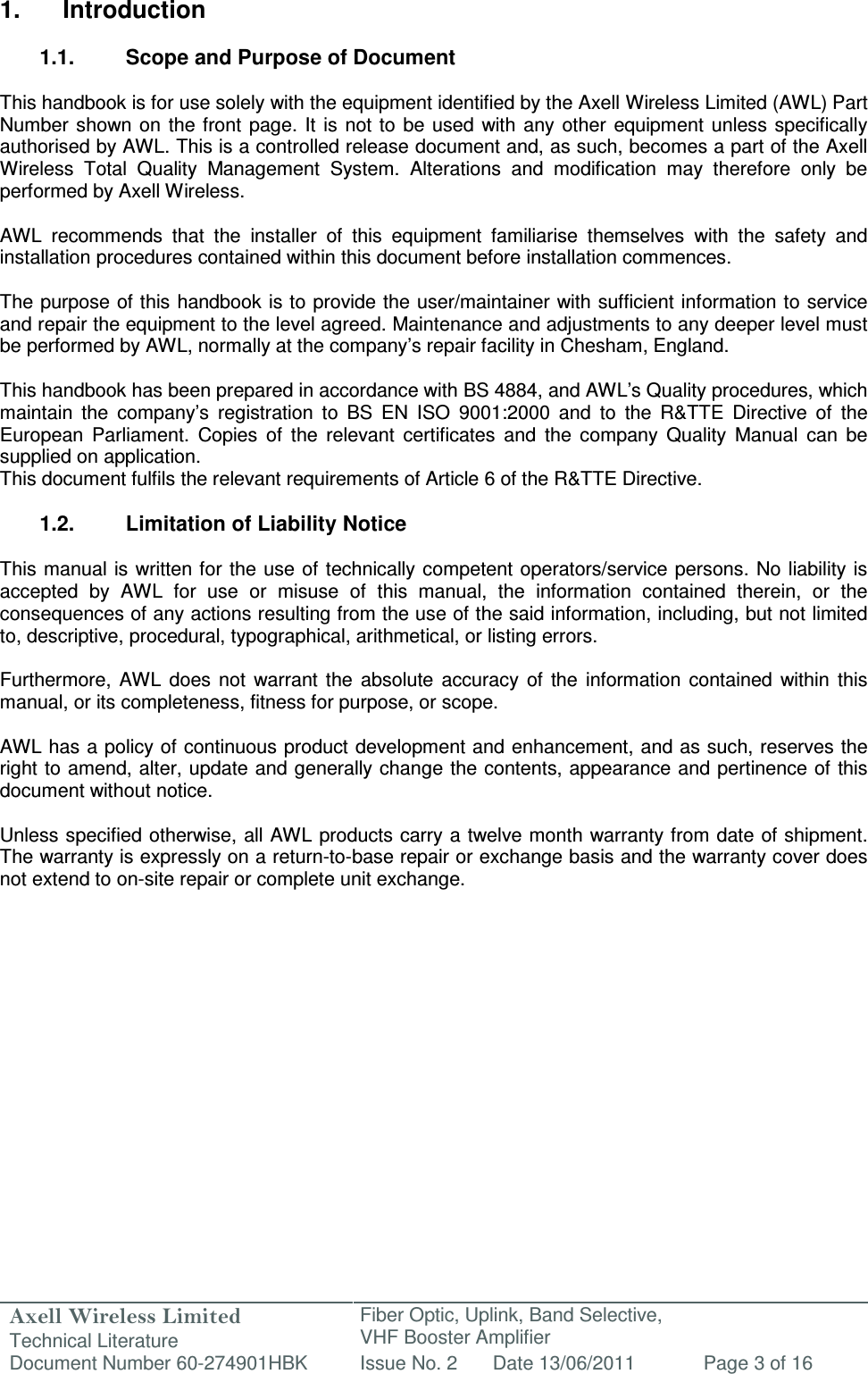 Axell Wireless Limited Technical Literature Fiber Optic, Uplink, Band Selective,  VHF Booster Amplifier Document Number 60-274901HBK Issue No. 2 Date 13/06/2011 Page 3 of 16   1.  Introduction  1.1.  Scope and Purpose of Document  This handbook is for use solely with the equipment identified by the Axell Wireless Limited (AWL) Part Number  shown on the front page. It is  not to be  used  with  any other equipment  unless  specifically authorised by AWL. This is a controlled release document and, as such, becomes a part of the Axell Wireless  Total  Quality  Management  System.  Alterations  and  modification  may  therefore  only  be performed by Axell Wireless.  AWL  recommends  that  the  installer  of  this  equipment  familiarise  themselves  with  the  safety  and installation procedures contained within this document before installation commences.  The purpose of this handbook is to provide the user/maintainer with sufficient information to service and repair the equipment to the level agreed. Maintenance and adjustments to any deeper level must be performed by AWL, normally at the company’s repair facility in Chesham, England.  This handbook has been prepared in accordance with BS 4884, and AWL’s Quality procedures, which maintain  the  company’s  registration  to  BS  EN  ISO  9001:2000  and  to  the  R&amp;TTE  Directive  of  the European  Parliament.  Copies  of  the  relevant  certificates  and  the  company  Quality  Manual  can  be supplied on application. This document fulfils the relevant requirements of Article 6 of the R&amp;TTE Directive.  1.2.  Limitation of Liability Notice  This manual is written for the  use of  technically competent operators/service persons.  No liability is accepted  by  AWL  for  use  or  misuse  of  this  manual,  the  information  contained  therein,  or  the consequences of any actions resulting from the use of the said information, including, but not limited to, descriptive, procedural, typographical, arithmetical, or listing errors.  Furthermore,  AWL  does  not  warrant the  absolute  accuracy  of  the  information  contained  within  this manual, or its completeness, fitness for purpose, or scope.  AWL has a policy of continuous product development and enhancement, and as such, reserves the right to amend, alter, update and generally change the contents, appearance and pertinence of this document without notice.  Unless specified otherwise, all AWL products carry a twelve month warranty from date of shipment. The warranty is expressly on a return-to-base repair or exchange basis and the warranty cover does not extend to on-site repair or complete unit exchange.      